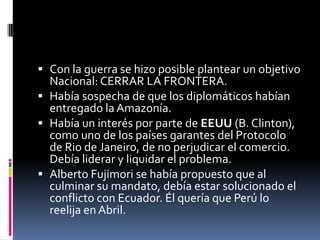 Con la guerra se hizo posible plantear un objetivo Nacional: CERRAR LA FRONTERA.Había sospecha de que los diplomáticos habían entregado la Amazonía.Había un interés por parte de EEUU (B. Clinton), como uno de los países garantes del Protocolo de Rio de Janeiro, de no perjudicar el comercio. Debía liderar y liquidar el problema.Alberto Fujimori se había propuesto que al culminar su mandato, debía estar solucionado el conflicto con Ecuador. Él quería que Perú lo reelija en Abril.