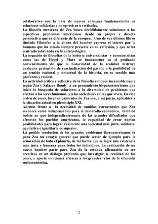 colaborativo son la base de nuevos enfoques fundamentados en
relaciones solidarias y no opresivas o verticales.
La filosofía mexicana de Zea busca decididamente soluciones a los
específicos problemas americanos desde su propia y directa
perspectiva que es diferente de la europea. Uno de sus últimos libros
titulado Filosofar a la altura del hombre expresa el interés por lo
humano que ha estado siempre presente en su reflexión, y que se ha
centrado sobre todo en lo antropológico.
La negación de filosofías de la historia universalistas y eurocentristas
como las de Hegel y Marx se fundamenta en el profundo
convencimiento de que la historicidad de la realidad destruye
cualquier pretensión de reactualización del pasado o la posibilidad de
un sentido racional y universal de la historia, en su sentido más
profundo y radical.
La actividad crítica y reflexiva de la filosofía conduce inexorablemente
según Zea y Salazar Bondy a un pensamiento hispanoamericano que
inicia la búsqueda de soluciones a la diversidad de problemas que
afectan a los seres humanos, y a las sociedades en las que viven. En este
orden de cosas, los planteamientos de Zea son, a mi juicio, aplicables a
la situación actual en pleno siglo XXI.
Además frente a la necesidad de cambios estructurales que Zea
reconoce como indispensables para el desarrollo económico, también
insiste en que independientemente de las grandes dificultades que
afrontan los pueblos americanos, la capacidad de crear nuevas
posibilidades para lograr realmente una sociedad más justa, solidaria,
equitativa e igualitaria es superior.
La posible resolución de los grandes problemas iberoamericanos es
para Zea un ensayo general que puede servir de ejemplo para la
renovación de todo el planeta, de tal forma que se logre una existencia
más justa y humana para todos los individuos. La realización de un
nuevo hombre parte para Zea de la rotunda afirmación de ser
creativos en un diálogo profundo que investigue la realidad de las
cosas, y aporte soluciones eficaces a los grandes retos de la situación
socioeconómica.

2

 