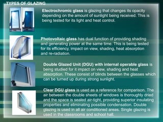 Electrochromic glass is glazing that changes its opacity
depending on the amount of sunlight being received. This is
being tested for its light and heat control.
Photovoltaic glass has dual function of providing shading
and generating power at the same time. This is being tested
for its efficiency, impact on view, shading, heat absorption
and re-radiation.
Double Glazed Unit (DGU) with internal operable glass is
being studied for it impact on view, shading and heat
absorption. These consist of blinds between the glasses which
can be turned up during strong sunlight.
Clear DGU glass is used as a reference for comparison. The
air between the double sheets of windows is thoroughly dried
and the space is sealed air-tight, providing superior insulating
properties and eliminating possible condensation. Double
glazing is used in all air conditioned areas. Single glazing is
used in the classrooms and school hall.
TYPES OF GLAZING
 