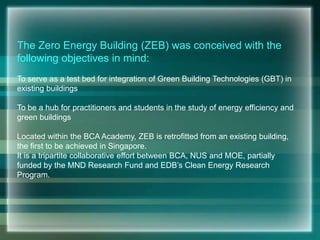 The Zero Energy Building (ZEB) was conceived with the
following objectives in mind:
To serve as a test bed for integration of Green Building Technologies (GBT) in
existing buildings
To be a hub for practitioners and students in the study of energy efficiency and
green buildings
Located within the BCA Academy, ZEB is retrofitted from an existing building,
the first to be achieved in Singapore.
It is a tripartite collaborative effort between BCA, NUS and MOE, partially
funded by the MND Research Fund and EDB’s Clean Energy Research
Program.
 