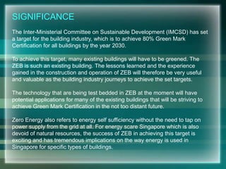 SIGNIFICANCE
The Inter-Ministerial Committee on Sustainable Development (IMCSD) has set
a target for the building industry, which is to achieve 80% Green Mark
Certification for all buildings by the year 2030.
To achieve this target, many existing buildings will have to be greened. The
ZEB is such an existing building. The lessons learned and the experience
gained in the construction and operation of ZEB will therefore be very useful
and valuable as the building industry journeys to achieve the set targets.
The technology that are being test bedded in ZEB at the moment will have
potential applications for many of the existing buildings that will be striving to
achieve Green Mark Certification in the not too distant future.
Zero Energy also refers to energy self sufficiency without the need to tap on
power supply from the grid at all. For energy scare Singapore which is also
devoid of natural resources, the success of ZEB in achieving this target is
exciting and has tremendous implications on the way energy is used in
Singapore for specific types of buildings.
 