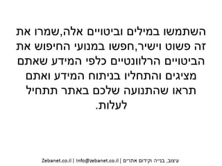 ‫וביטויים‬ ‫במילים‬ ‫השתמשו‬‫אלה‬,‫שמרו‬‫את‬
‫פשוט‬ ‫זה‬‫וישיר‬,‫את‬ ‫החיפוש‬ ‫במנועי‬ ‫חפשו‬
‫שאתם‬ ‫המידע‬ ‫כלפי‬ ‫הרלוונטיים‬ ‫הביטויים‬
‫המידע‬ ‫בניתוח‬ ‫והתחליו‬ ‫מציגים‬‫ואתם‬
‫תתחיל‬ ‫באתר‬ ‫שלכם‬ ‫שהתנועה‬ ‫תראו‬
‫לעלות‬.
 