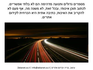 ‫אפשריים‬ ‫בלתי‬ ‫לא‬ ‫הם‬ ‫מדהימה‬ ‫ותנועה‬ ‫גדולים‬ ‫מספרים‬.
‫איכותי‬ ‫תוכן‬ ‫לכתוב‬,‫זאת‬ ‫ובכל‬,‫מה‬ ‫משנה‬ ‫לא‬,‫לא‬ ‫פעם‬ ‫אף‬
‫האיכות‬ ‫את‬ ‫להקריב‬,‫כתיבה‬‫הכרחית‬ ‫היא‬ ‫אתית‬‫לקידום‬
‫אתרים‬.
 