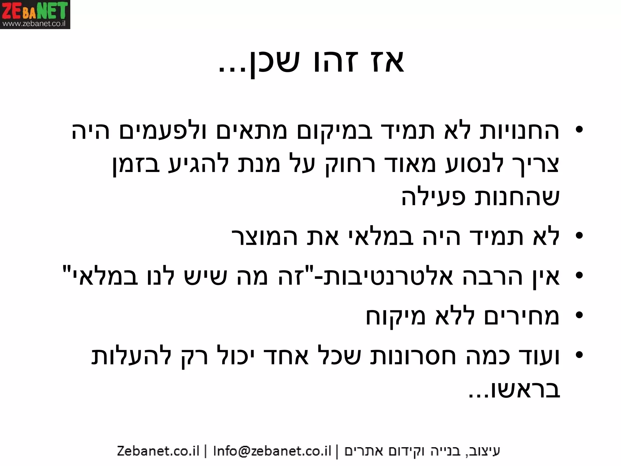 ‫שכן‬ ‫זהו‬ ‫אז‬...
•‫היה‬ ‫ולפעמים‬ ‫מתאים‬ ‫במיקום‬ ‫תמיד‬ ‫לא‬ ‫החנויות‬
‫בזמן‬ ‫להגיע‬ ‫מנת‬ ‫על‬ ‫רחוק‬ ‫מאוד‬ ‫לנסוע‬ ‫צריך‬
‫פעילה‬ ‫שהחנות‬
•‫המוצר‬ ‫את‬ ‫במלאי‬ ‫היה‬ ‫תמיד‬ ‫לא‬
•‫אלטרנטיבות‬ ‫הרבה‬ ‫אין‬-"‫במלאי‬ ‫לנו‬ ‫שיש‬ ‫מה‬ ‫זה‬"
•‫מיקוח‬ ‫ללא‬ ‫מחירים‬
•‫להעלות‬ ‫רק‬ ‫יכול‬ ‫אחד‬ ‫שכל‬ ‫חסרונות‬ ‫כמה‬ ‫ועוד‬
‫בראשו‬...
 