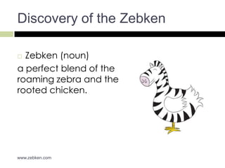 Discovery of the Zebken

 Zebken (noun)
a perfect blend of the
roaming zebra and the
rooted chicken.




www.zebken.com
 