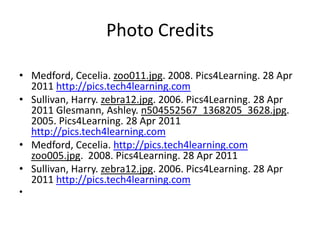 Photo CreditsMedford, Cecelia. zoo011.jpg. 2008. Pics4Learning. 28 Apr 2011 http://pics.tech4learning.comSullivan, Harry. zebra12.jpg. 2006. Pics4Learning. 28 Apr 2011 Glesmann, Ashley. n504552567_1368205_3628.jpg. 2005. Pics4Learning. 28 Apr 2011 http://pics.tech4learning.comMedford, Cecelia. http://pics.tech4learning.comzoo005.jpg.  2008. Pics4Learning. 28 Apr 2011 Sullivan, Harry. zebra12.jpg. 2006. Pics4Learning. 28 Apr 2011 http://pics.tech4learning.com