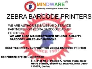 ZEBRA BARCODE PRINTERS
WE ARE AUTHORISE SALES AND SERVICE
PARTNERS FOR ZEBRA BARCODE LABLE
PRINTERS.
WE ARE ALSO MANUFACTURER OF HIGH QUALITY
BARCODE LABLES AND RIBBONS
BEST TECHNICAL SUPPORT FOR ZEBRA BARCODE PRINTER
CORPORATE OFFICE – MINDWARE
S -4, Plot No-7, Pocket-7, Pankaj Plaza, Near
Metro Station, Sector-12, Dwarka, New Delhi-
110078, (India)
 