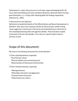 Development is rapid, with precursors to all major organs developing within 36
hours with food seeking and active avoidance behaviour observed within five days
post fertilization, i.e. 2-3 days after hatching (both the findings reported by
Kimmel et al., 1995).

In Neuroscience and Cognition:
4)Kimmel et al published details of Cell differentiation and Neural Development in
Zebrafish. Also, they roam in groups and like all social animals, exhibit mating
rituals, aggression, dominance in hierarchy and related behviours which hint at
their developed learning skills and cognitive abilities. They have been studied
immensely in the last two decades. Thus, they are a great model in Neural
Sciences as well.




Scope of this document:
We discuss the following characteristics of the Zebrafish:

1) Their schooling behavior especially:
  *No of fish per school
  *Natural Habitats and normal group size
  *Determination of Dominance and Hierarchy

2) Their individual behavior especially:

  *Mating behaviour
  *Male Male interaction and Aggression
  *Female Female interaction
  *Male Female sex markers
 