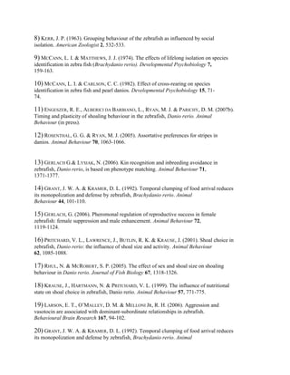 8) KERR, J. P. (1963). Grouping behaviour of the zebrafish as influenced by social
isolation. American Zoologist 2, 532-533.

9) MCCANN, L. I. & MATTHEWS, J. J. (1974). The effects of lifelong isolation on species
identification in zebra fish (Brachydanio rerio). Developmental Psychobiology 7,
159-163.

10) MCCANN, L. I. & CARLSON, C. C. (1982). Effect of cross-rearing on species
identification in zebra fish and pearl danios. Developmental Psychobiology 15, 71-
74.

11) ENGESZER, R. E., ALBERICI DA BARBIANO, L., RYAN, M. J. & PARICHY, D. M. (2007b).
Timing and plasticity of shoaling behaviour in the zebrafish, Danio rerio. Animal
Behaviour (in press).

12) ROSENTHAL, G. G. & RYAN, M. J. (2005). Assortative preferences for stripes in
danios. Animal Behaviour 70, 1063-1066.


13) GERLACH G.& LYSIAK, N. (2006). Kin recognition and inbreeding avoidance in
zebrafish, Danio rerio, is based on phenotype matching. Animal Behaviour 71,
1371-1377.

14) GRANT, J. W. A. & KRAMER, D. L. (1992). Temporal clumping of food arrival reduces
its monopolization and defense by zebrafish, Brachydanio rerio. Animal
Behaviour 44, 101-110.

15) GERLACH, G. (2006). Pheromonal regulation of reproductive success in female
zebrafish: female suppression and male enhancement. Animal Behaviour 72,
1119-1124.

16) PRITCHARD, V. L., LAWRENCE, J., BUTLIN, R. K. & KRAUSE, J. (2001). Shoal choice in
zebrafish, Danio rerio: the influence of shoal size and activity. Animal Behaviour
62, 1085-1088.

17) RHUL, N. & MCROBERT, S. P. (2005). The effect of sex and shoal size on shoaling
behaviour in Danio rerio. Journal of Fish Biology 67, 1318-1326.

18) KRAUSE, J., HARTMANN, N. & PRITCHARD, V. L. (1999). The influence of nutritional
state on shoal choice in zebrafish, Danio rerio. Animal Behaviour 57, 771-775.

19) LARSON, E. T., O’MALLEY, D. M. & MELLONI JR, R. H. (2006). Aggression and
vasotocin are associated with dominant-subordinate relationships in zebrafish.
Behavioural Brain Research 167, 94-102.

20) GRANT, J. W. A. & KRAMER, D. L. (1992). Temporal clumping of food arrival reduces
its monopolization and defense by zebrafish, Brachydanio rerio. Animal
 