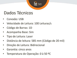 • Conexão: USB
• Velocidade de Leitura: 100 Leituras/s
• Código de Barras: 1D
• Acompanha Base: Sim
• Tipo de Leitura: Laser
• Distância de leitura: 585 mm (Código de 20 mil)
• Direção de Leitura: Bidirecional
• Garantia: cinco anos
• Temperatura de Operação: 0 à 50 ºC
Dados Técnicos
 