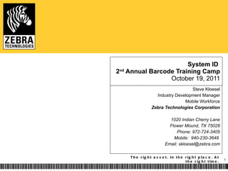 System ID  2 nd  Annual Barcode Training Camp October 19, 2011 Steve Kloesel Industry Development Manager Mobile Workforce Zebra Technologies Corporation 1020 Indian Cherry Lane Flower Mound, TX 75028 Phone: 972-724-3405 Mobile:  940-230-3648  Email: skloesel@zebra.com 