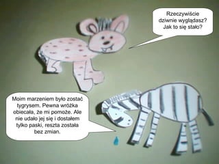 Rzeczywiście dziwnie wyglądasz? Jak to się stało? Moim marzeniem było zostać tygrysem. Pewna wróżka obiecała, że mi pomoże. Ale nie udało jej się i dostałem tylko paski, reszta została bez zmian. 