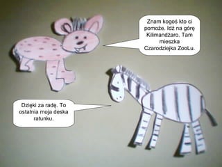 Znam kogoś kto ci pomoże. Idź na górę Kilimandżaro. Tam mieszka Czarodziejka ZooLu.  Dzięki za radę. To ostatnia moja deska ratunku. 
