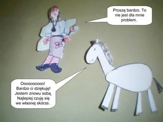 Proszę bardzo. To nie jest dla mnie problem.  Oooooooooo!  Bardzo ci dziękuję! Jestem znowu sobą. Najlepiej czuję się we własnej skórze.  