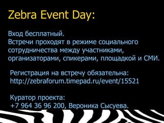 Zebra Event Day:
Вход бесплатный.
Встречи проходят в режиме социального
сотрудничества между участниками,
организаторами, спикерами, площадкой и СМИ.
✔
 Регистрация на встречу обязательна:
✔
 http://zebraforum.timepad.ru/event/15521
✔


 Куратор проекта:
✔
 +7 964 36 96 200, Вероника Сысуева.
 