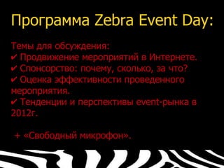 Программа Zebra Event Day:
Темы для обсуждения:
✔ Продвижение мероприятий в Интернете.
✔ Спонсорство: почему, сколько, за что?
✔ Оценка эффективности проведенного
мероприятия.
✔ Тенденции и перспективы event-рынка в
2012г.

+ «Свободный микрофон».
 
