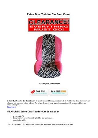 Zebra Diva Toddler Car Seat Cover
Click Image for Full Reviews
Zebra Diva Toddler Car Seat Cover – Super Sleek and Trendy, this Zebra Diva Toddler Car Seat Cover is made
of super soft polyester minky fabrics. The bright diva pink looks super trendy paired with a modern black and
white zebra print.
Read more
FEATURED Zebra Diva Toddler Car Seat Cover
Universal in Fit
Designed to fit over the existing toddler car seat cover.
Made in the USA
YOU MUST HAVE THIS AWASOME Product, be sure order now to SPECIAL PRICE. Get
 