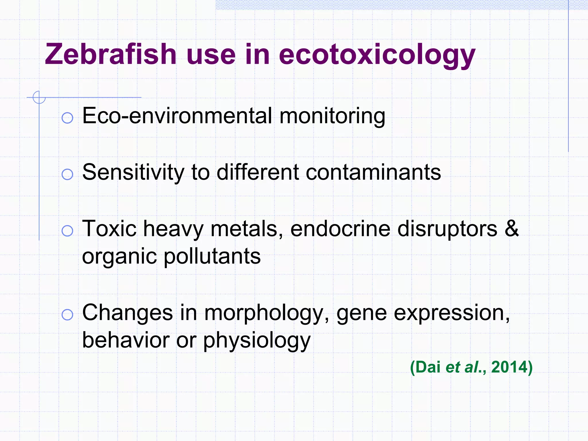 Zebrafish use in ecotoxicology
o Eco-environmental monitoring
o Sensitivity to different contaminants
o Toxic heavy metals, endocrine disruptors &
organic pollutants
o Changes in morphology, gene expression,
behavior or physiology
(Dai et al., 2014)
 