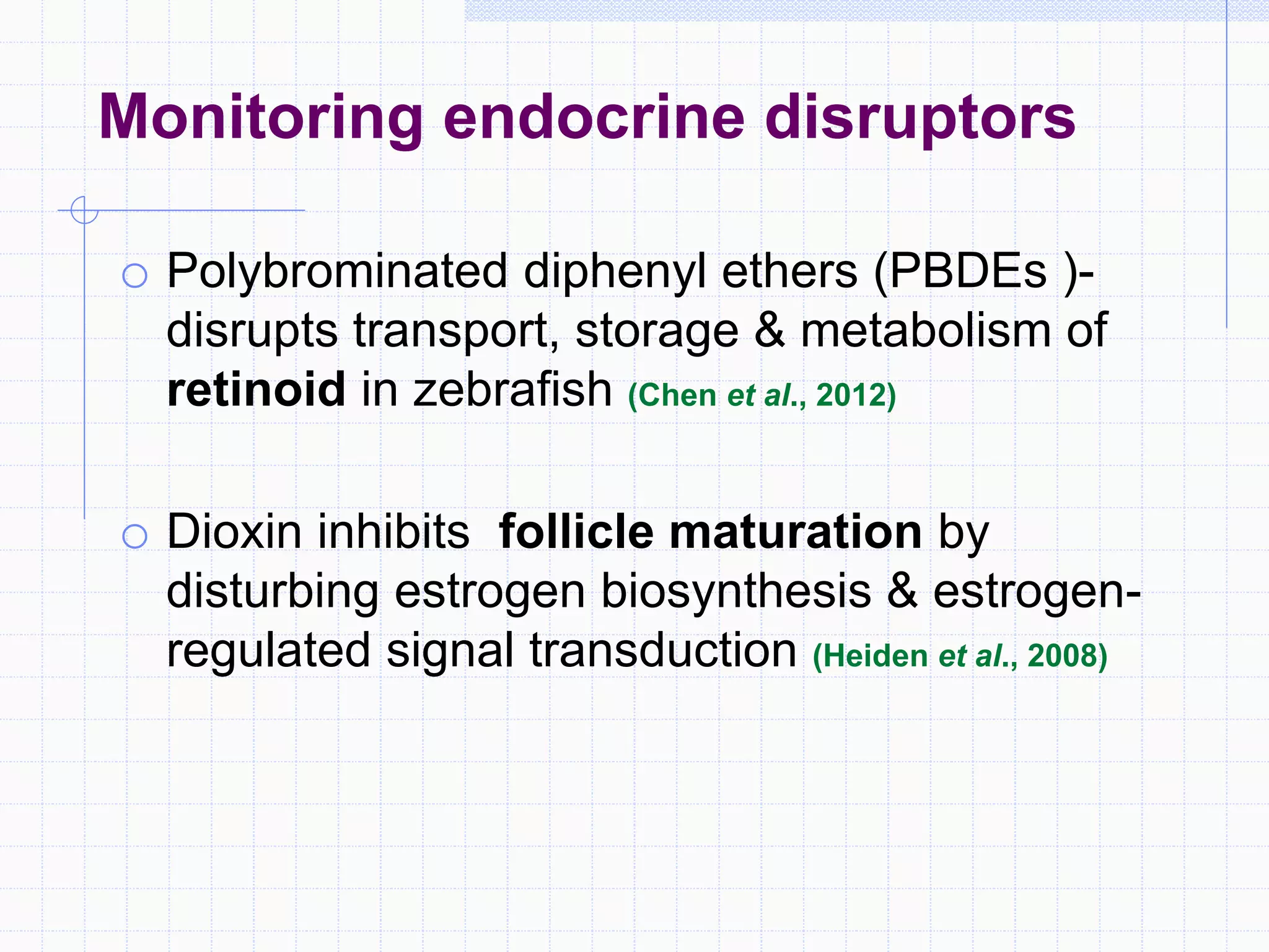 Monitoring endocrine disruptors
o Polybrominated diphenyl ethers (PBDEs )-
disrupts transport, storage & metabolism of
retinoid in zebrafish (Chen et al., 2012)
o Dioxin inhibits follicle maturation by
disturbing estrogen biosynthesis & estrogen-
regulated signal transduction (Heiden et al., 2008)
 