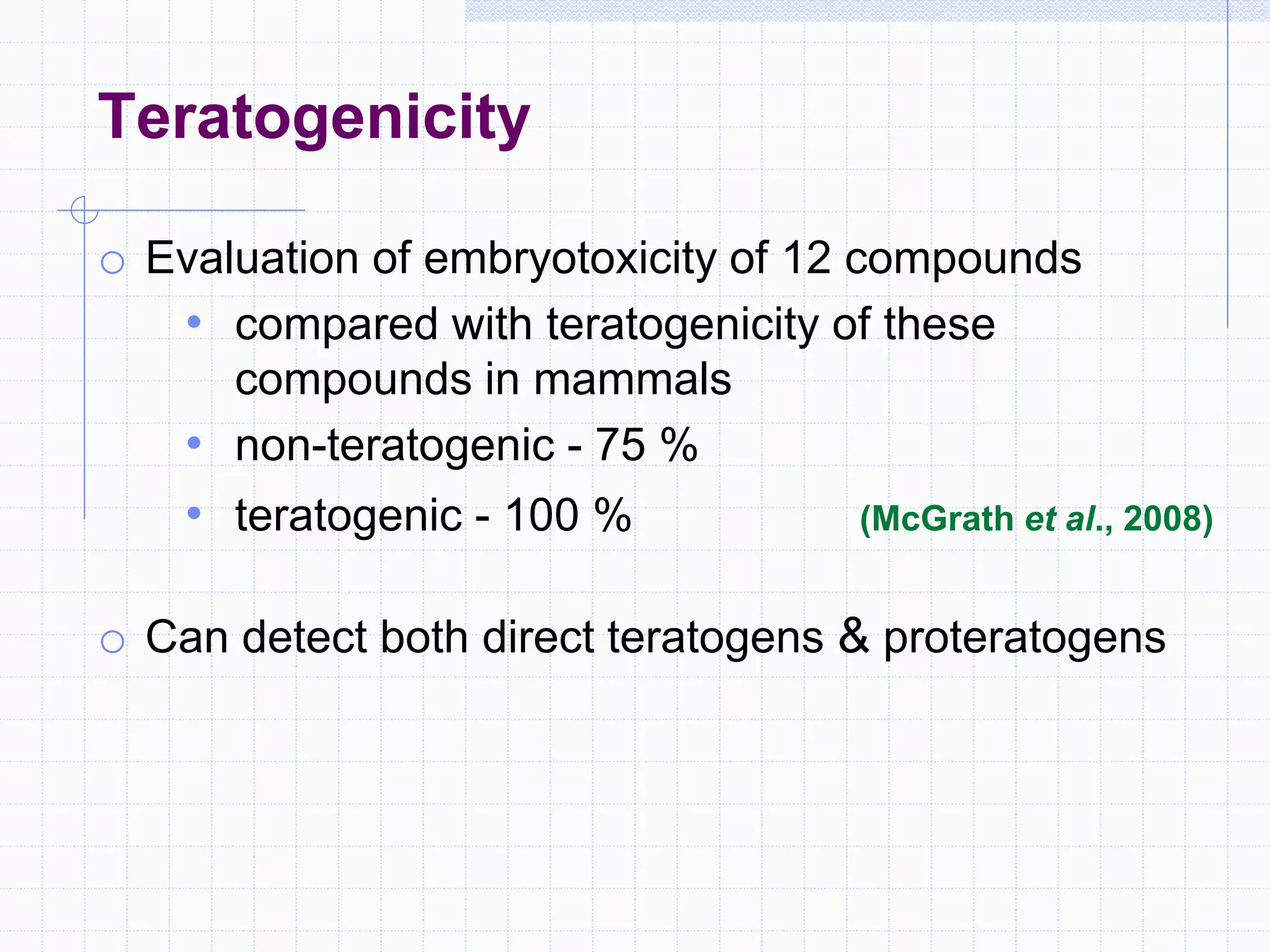 Teratogenicity
o Evaluation of embryotoxicity of 12 compounds
• compared with teratogenicity of these
compounds in mammals
• non-teratogenic - 75 %
• teratogenic - 100 % (McGrath et al., 2008)
o Can detect both direct teratogens & proteratogens
 