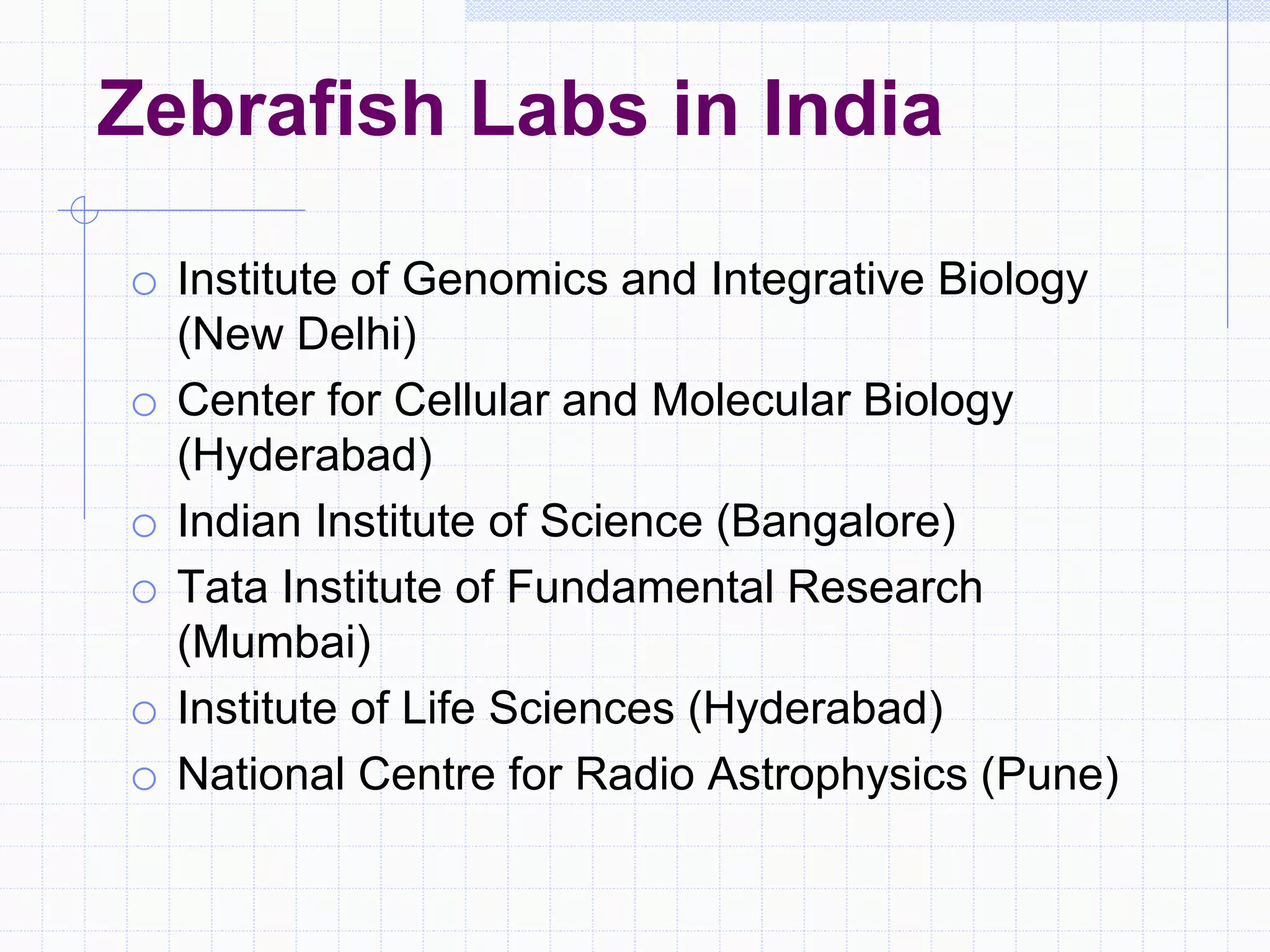 Zebrafish Labs in India
o Institute of Genomics and Integrative Biology
(New Delhi)
o Center for Cellular and Molecular Biology
(Hyderabad)
o Indian Institute of Science (Bangalore)
o Tata Institute of Fundamental Research
(Mumbai)
o Institute of Life Sciences (Hyderabad)
o National Centre for Radio Astrophysics (Pune)
 