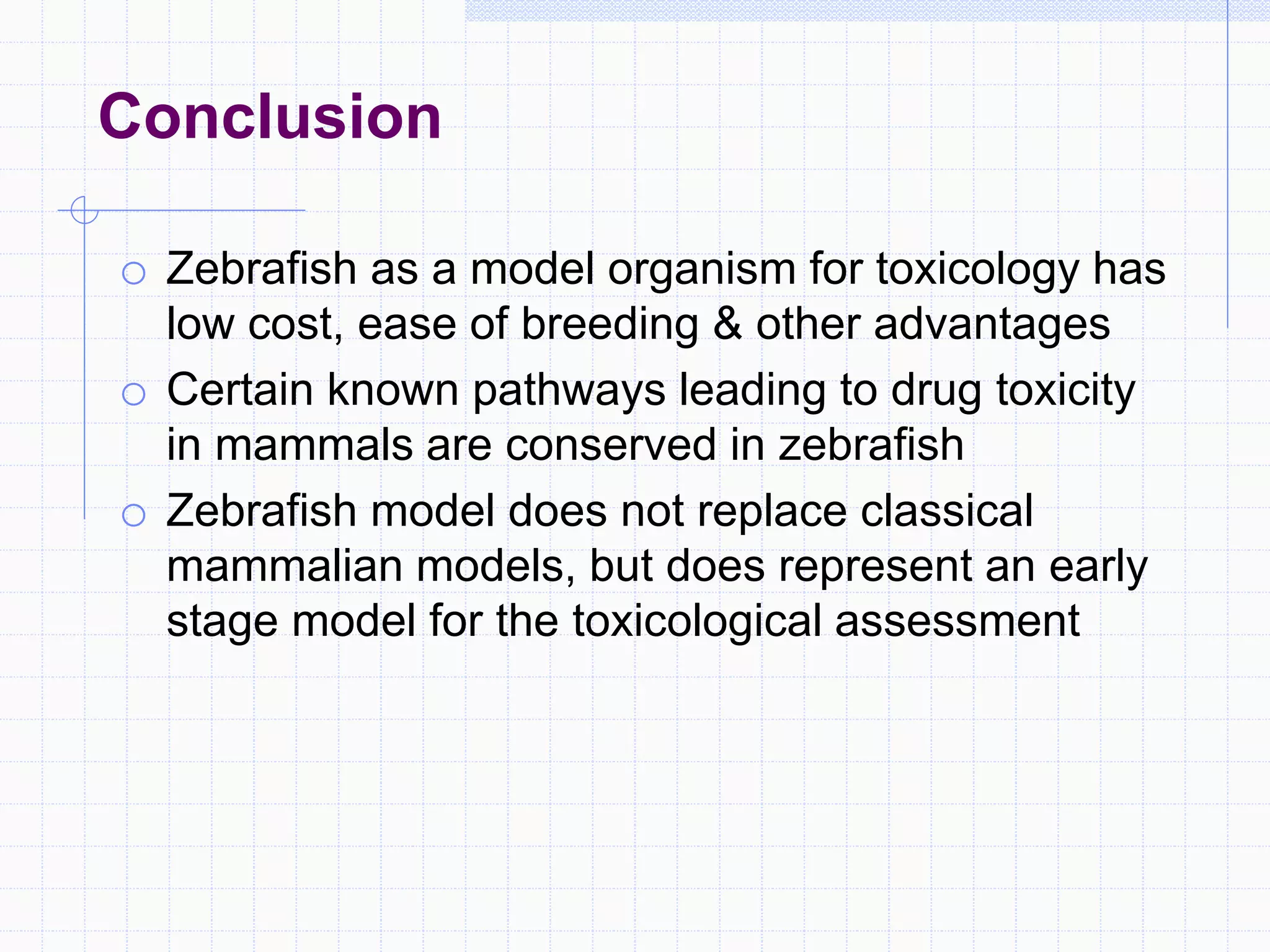 Conclusion
o Zebrafish as a model organism for toxicology has
low cost, ease of breeding & other advantages
o Certain known pathways leading to drug toxicity
in mammals are conserved in zebrafish
o Zebrafish model does not replace classical
mammalian models, but does represent an early
stage model for the toxicological assessment
 