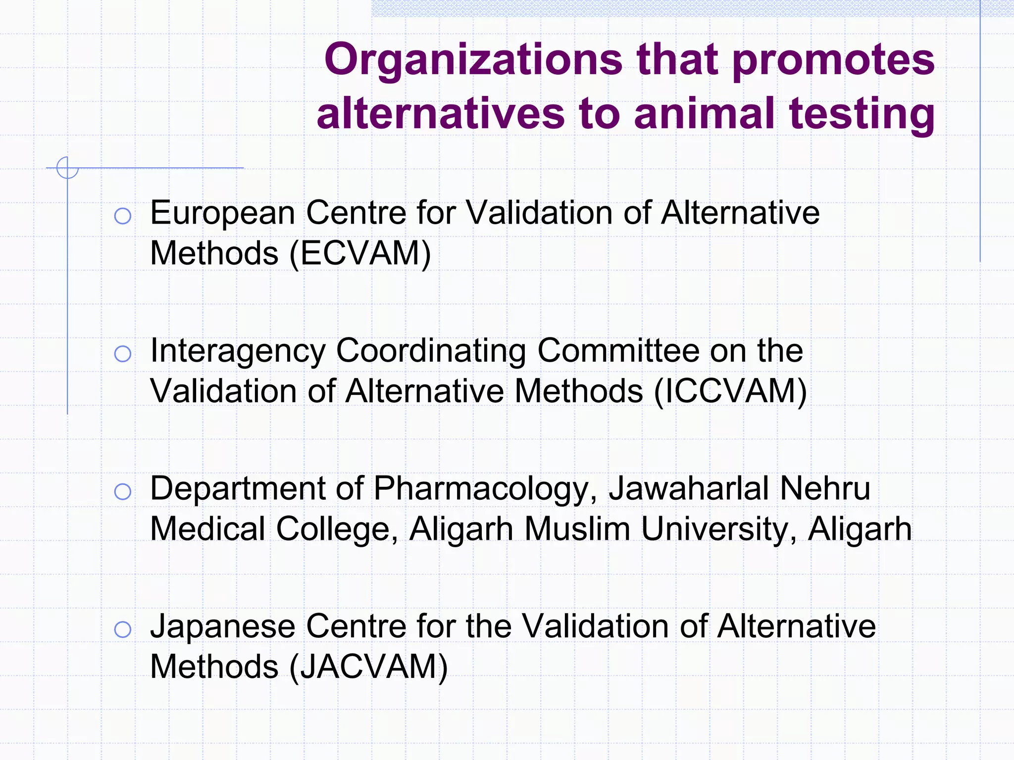 Organizations that promotes
alternatives to animal testing
o European Centre for Validation of Alternative
Methods (ECVAM)
o Interagency Coordinating Committee on the
Validation of Alternative Methods (ICCVAM)
o Department of Pharmacology, Jawaharlal Nehru
Medical College, Aligarh Muslim University, Aligarh
o Japanese Centre for the Validation of Alternative
Methods (JACVAM)
 