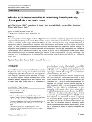 REVIEW ARTICLE
Zebrafish as an alternative method for determining the embryo toxicity
of plant products: a systematic review
Maria Alice Pimentel Falcão1
& Lucas Santos de Souza1
& Silvio Santana Dolabella2
& Adriana Gibara Guimarães3
&
Cristiani Isabel Banderó Walker1
Received: 21 June 2018 /Accepted: 4 October 2018
# Springer-Verlag GmbH Germany, part of Springer Nature 2018
Abstract
The toxicological assessment of plant products and pharmaceutical chemicals is a necessary requirement to ensure that all
compounds are safe to be exposed to humans. Many countries are trying to reduce the use of animals; thus, alternative techniques,
such as ex vivo tests, in vitro assays, and ex uteri embryos, are used. Toxicological assays using zebrafish embryos are an
advantageous technique because they are transparent, have rapid embryonic development, and do not require invasive tech-
niques. This paper comprehensively reviews how toxicity testing with plant products is conducted in zebrafish embryos. The
search terms zebra fish, Danio rerio, zebrafish, zebra danio, Brachydanio rerio, zebrafish, and embryos were used to search for
English-language articles in PUBMED, SCOPUS, and WEB OF SCIENCE. Twelve articles on plant product toxicity studies
using zebrafish were selected for reading and analysis. After analyzing the articles and comparing with results in mammals, it was
possible to prove the similarity among the results and thus corroborate the further development of zebrafish as a valid tool in
toxicity tests.
Keywords Plant products . Toxicity . Embryo . Zebrafish . Danio rerio
Introduction
In the last decades, natural products have been a rich source for
drug discovery as many new drugs have been derived from either
natural products or their derivatives (Newman and Cragg 2016).
These compounds, which are obtained from plant, microorgan-
ism, and marine organism secondary metabolism, have several
therapeutic properties and have been the object of several fields
of research in the health sciences (Guo 2017). Furthermore, to
ensure the adequate protection of human health, it is essential that
the potential of natural products to cause toxic effects be evalu-
ated. In this sense, toxicological tests may provide information
regarding the potentials risks of exposure associated with the
compounds (Holmes et al. 2010).
The evaluation of toxicity is a challenge in drug discovery
and clinical medicine. Approximately one quarter of drug-
related problems occur due to drug toxicity (Guengerich and
Macdonald 2007). The use of different animal models in tox-
icological tests can reduce the risks to human health and be
more financially viable (Atta-ur-Rahman and Choudhary
2014). Therefore, different methodologies in non-
mammalian models, such as embryo toxicity tests, have been
tested for better toxicity assessments (Brannen et al. 2016).
Alternative developmental and reproductive toxicity
models are in agreement with the principles of the 3Rs (reduc-
tion, refinement, and replacement) in animals for regulatory
risk assessment. The 3Rs highlight the importance of alterna-
tive approaches and replacing animals with non-animal sys-
tems. Since the concept was introduced, a number of organi-
zations have been formed to promote humane science and the
use of alternatives to animals in research (Tannenbaum and
Bennett 2015).
Responsible editor: Philippe Garrigues
* Cristiani Isabel Banderó Walker
bandewalk@hotmail.com
1
Laboratory of Neuropharmacological Studies, Department of
Pharmacy, Federal University of Sergipe, Av. Marechal Rondon, s/n
– Jardim Rosa Elze, São Cristóvão, SE 49100-000, Brazil
2
Laboratory of Parasitology and Tropical Entomology, Department of
Morphology, Federal University of Sergipe, Sâo Cristóvão, SE,
Brazil
3
Laboratory of Neuroscience and Pharmacological Assays,
Department of Health Education, Federal University of Sergipe,
Lagarto, SE, Brazil
Environmental Science and Pollution Research
https://doi.org/10.1007/s11356-018-3399-7
 