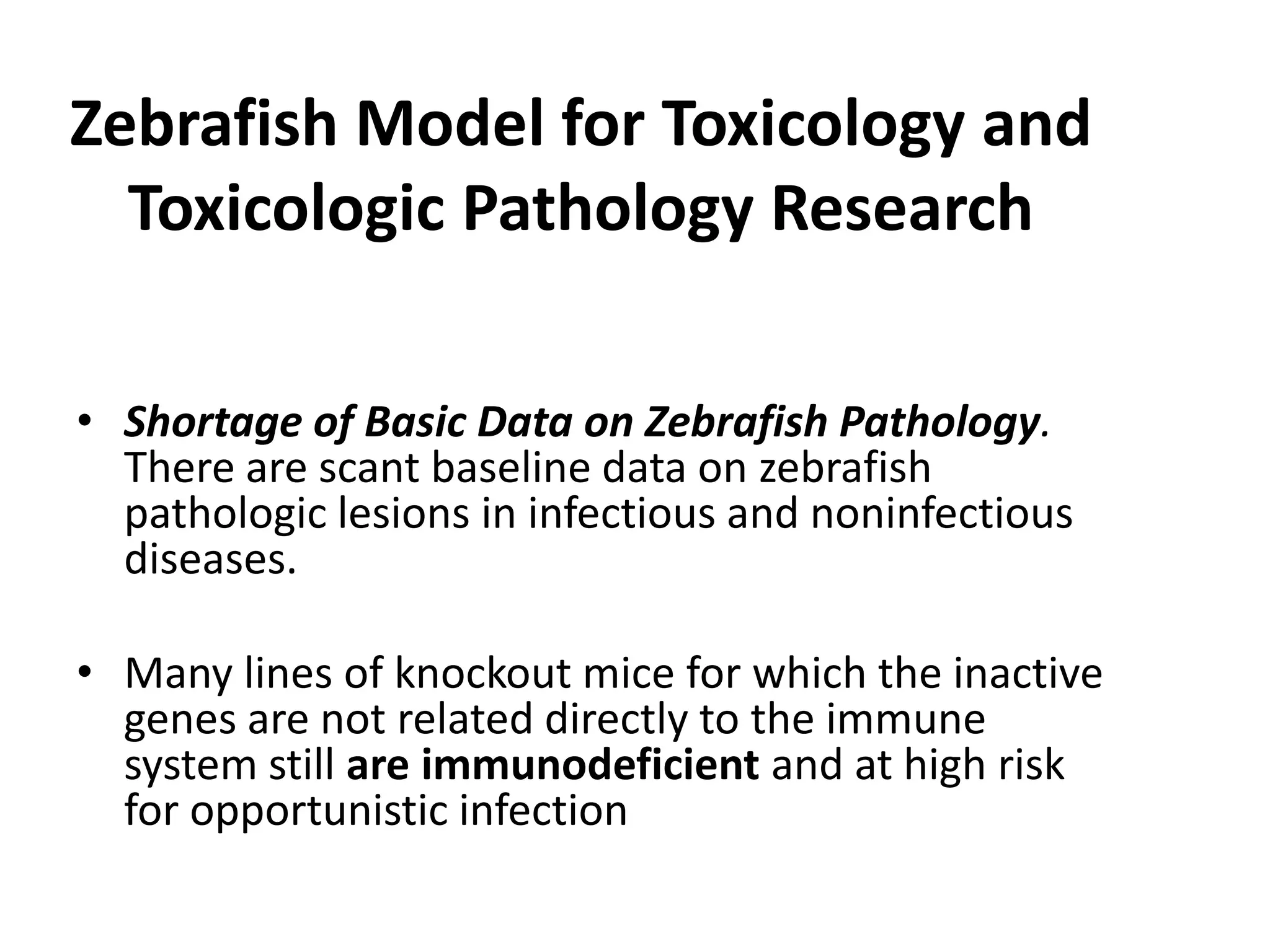 Zebrafish Model for Toxicology and
Toxicologic Pathology Research
• Shortage of Basic Data on Zebrafish Pathology.
There are scant baseline data on zebrafish
pathologic lesions in infectious and noninfectious
diseases.
• Many lines of knockout mice for which the inactive
genes are not related directly to the immune
system still are immunodeficient and at high risk
for opportunistic infection
 