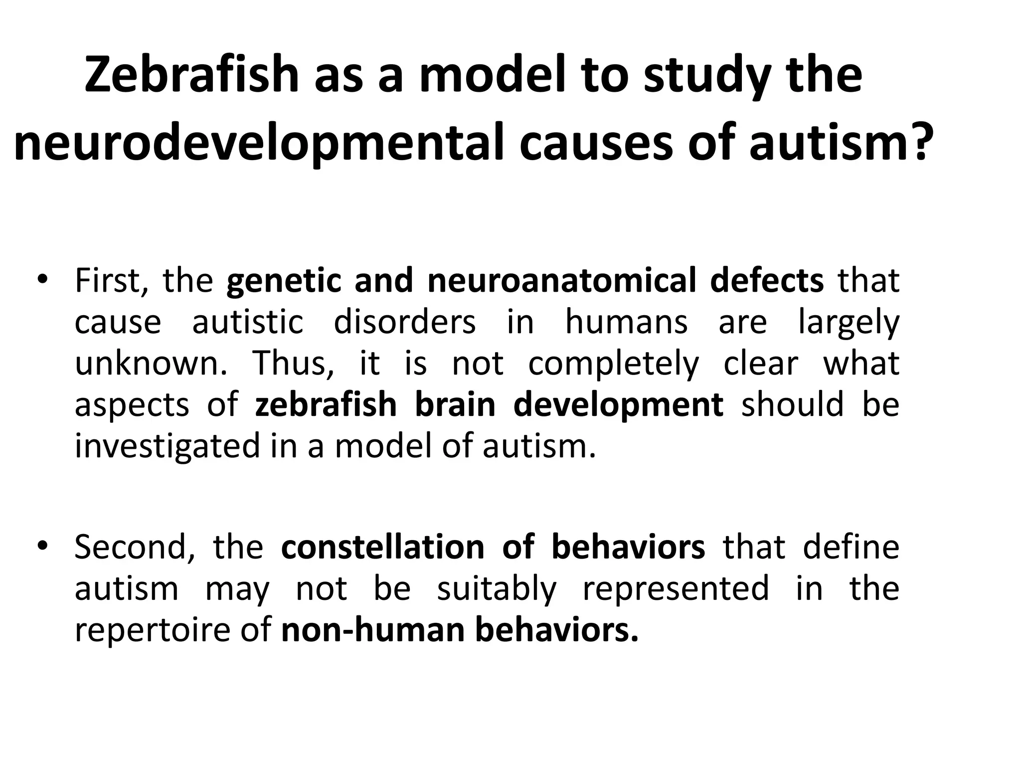 Zebrafish as a model to study the
neurodevelopmental causes of autism?
• First, the genetic and neuroanatomical defects that
cause autistic disorders in humans are largely
unknown. Thus, it is not completely clear what
aspects of zebrafish brain development should be
investigated in a model of autism.
• Second, the constellation of behaviors that define
autism may not be suitably represented in the
repertoire of non-human behaviors.
 