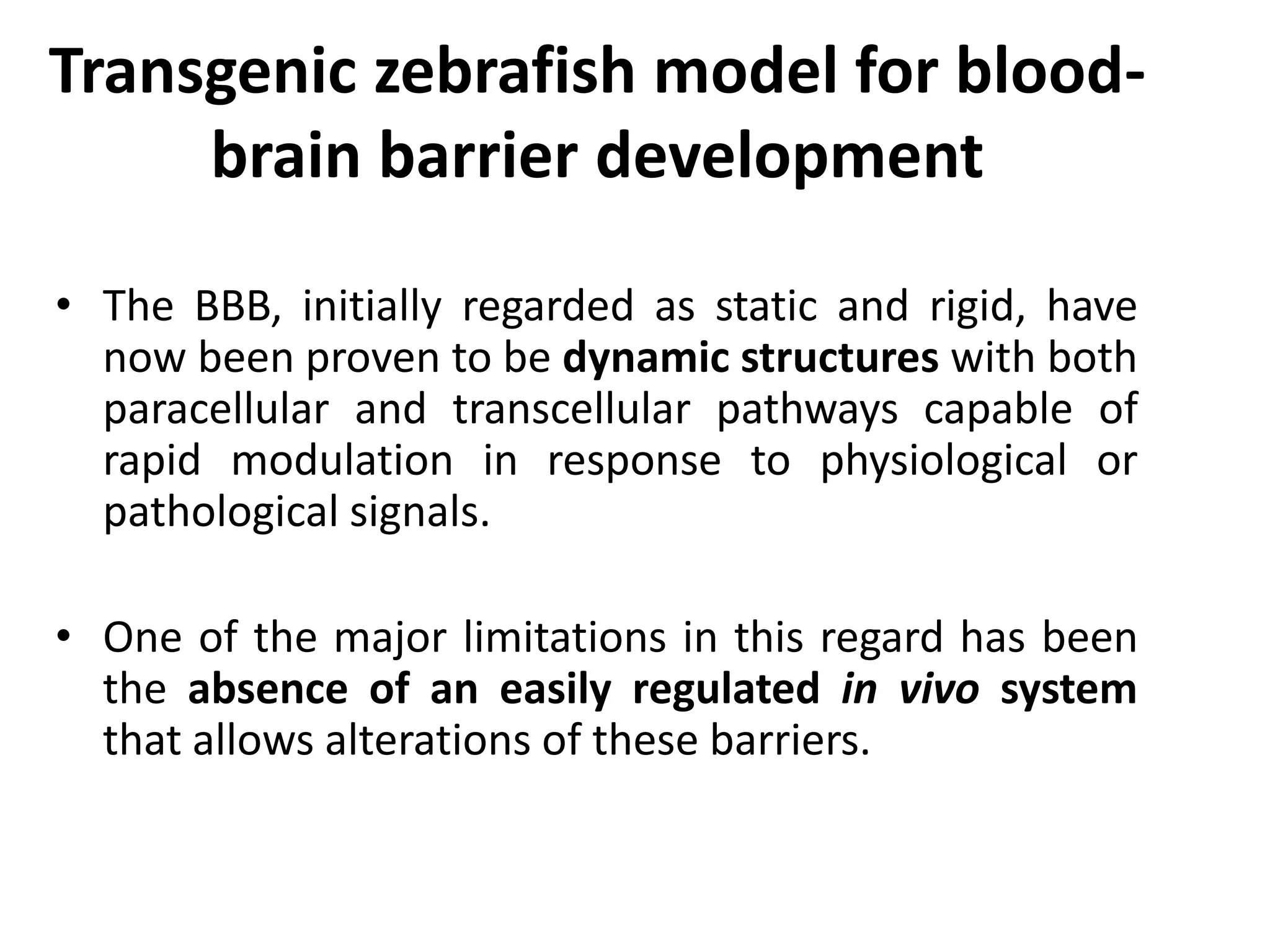 Transgenic zebrafish model for blood-
brain barrier development
• The BBB, initially regarded as static and rigid, have
now been proven to be dynamic structures with both
paracellular and transcellular pathways capable of
rapid modulation in response to physiological or
pathological signals.
• One of the major limitations in this regard has been
the absence of an easily regulated in vivo system
that allows alterations of these barriers.
 