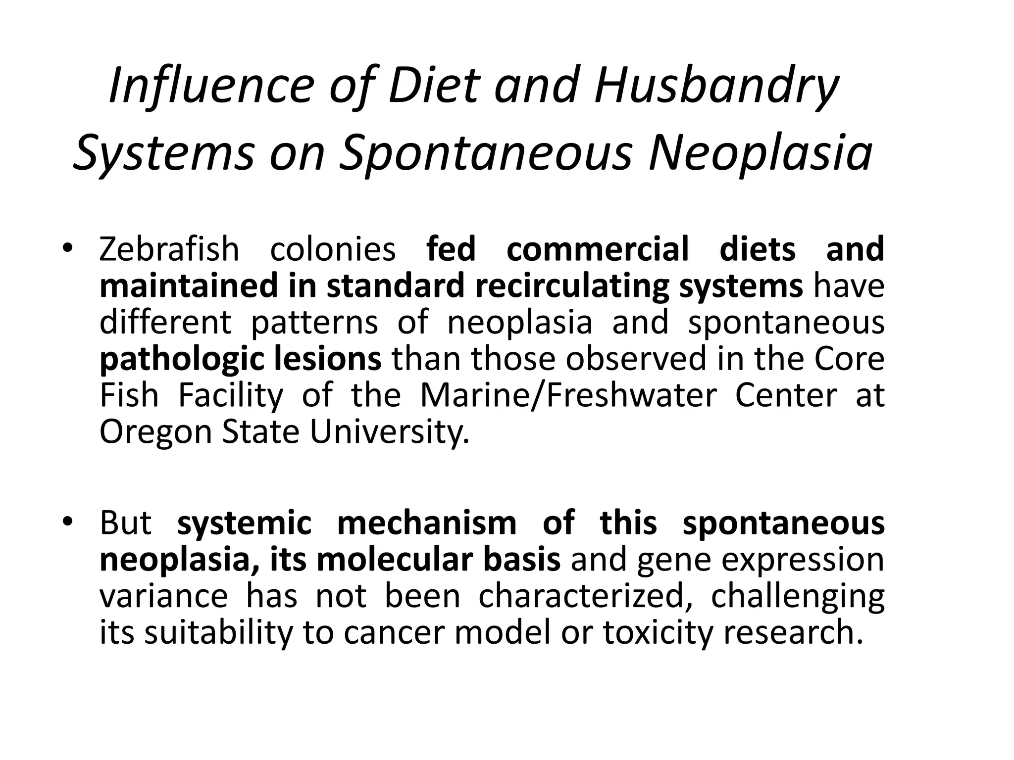 Influence of Diet and Husbandry
Systems on Spontaneous Neoplasia
• Zebrafish colonies fed commercial diets and
maintained in standard recirculating systems have
different patterns of neoplasia and spontaneous
pathologic lesions than those observed in the Core
Fish Facility of the Marine/Freshwater Center at
Oregon State University.
• But systemic mechanism of this spontaneous
neoplasia, its molecular basis and gene expression
variance has not been characterized, challenging
its suitability to cancer model or toxicity research.
 