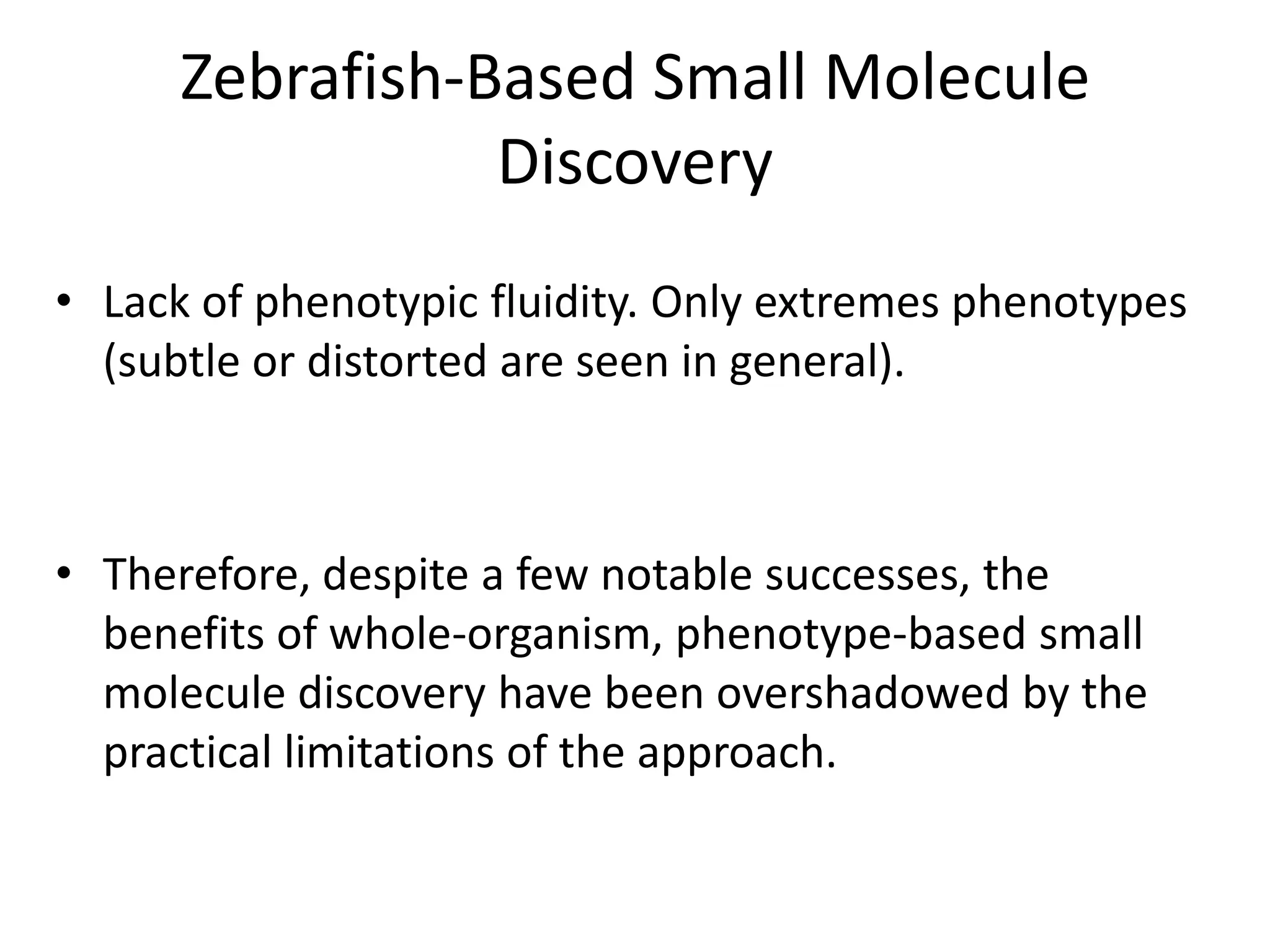 Zebrafish-Based Small Molecule
Discovery
• Lack of phenotypic fluidity. Only extremes phenotypes
(subtle or distorted are seen in general).
• Therefore, despite a few notable successes, the
benefits of whole-organism, phenotype-based small
molecule discovery have been overshadowed by the
practical limitations of the approach.
 