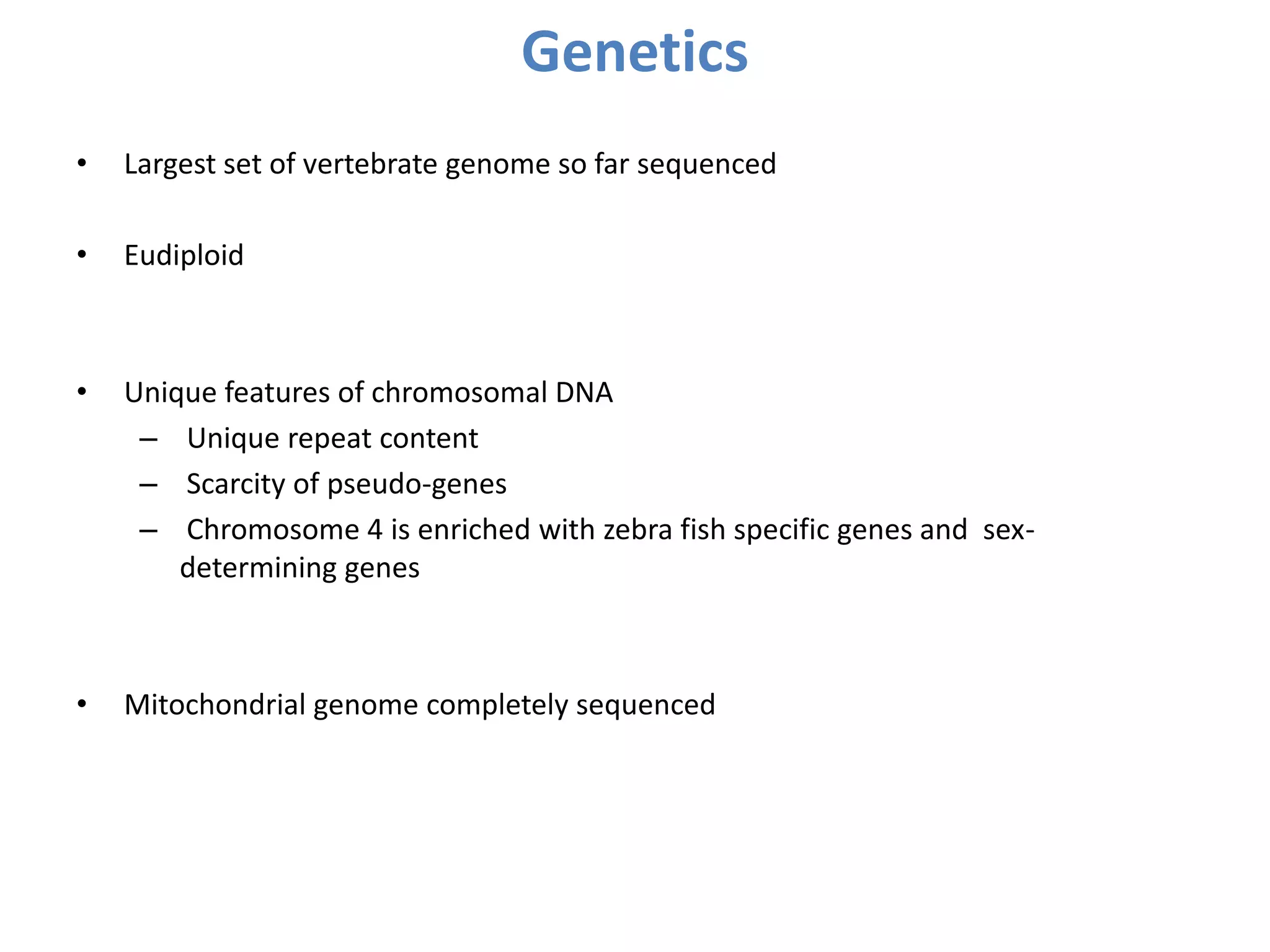 Genetics
• Largest set of vertebrate genome so far sequenced
• Eudiploid
• Unique features of chromosomal DNA
– Unique repeat content
– Scarcity of pseudo-genes
– Chromosome 4 is enriched with zebra fish specific genes and sex-
determining genes
• Mitochondrial genome completely sequenced
 