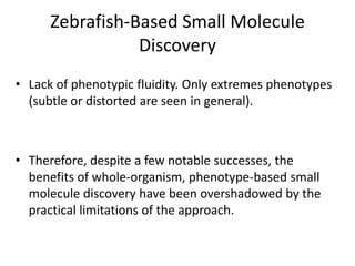 Zebrafish-Based Small Molecule
Discovery
• Lack of phenotypic fluidity. Only extremes phenotypes
(subtle or distorted are seen in general).
• Therefore, despite a few notable successes, the
benefits of whole-organism, phenotype-based small
molecule discovery have been overshadowed by the
practical limitations of the approach.
 