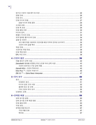 x
980608-081 Rev. C GK420d ™ 사용자 안내서 2010-10-21
장기간 프린터 사용 중지 및 보관 . . . . . . . . . . . . . . . . . . . . . . . . . . . . . . . . . . . . . . . . . . . 26
감열 인쇄. . . . . . . . . . . . . . . . . . . . . . . . . . . . . . . . . . . . . . . . . . . . . . . . . . . . . . . . . . . . . . 26
인쇄 모드. . . . . . . . . . . . . . . . . . . . . . . . . . . . . . . . . . . . . . . . . . . . . . . . . . . . . . . . . . . . . . 27
인쇄 미디어 유형. . . . . . . . . . . . . . . . . . . . . . . . . . . . . . . . . . . . . . . . . . . . . . . . . . . . . . . . 27
감열 미디어 유형 결정 . . . . . . . . . . . . . . . . . . . . . . . . . . . . . . . . . . . . . . . . . . . . . . . . 29
소모품 교체. . . . . . . . . . . . . . . . . . . . . . . . . . . . . . . . . . . . . . . . . . . . . . . . . . . . . . . . . . . . 29
인쇄 폭 조정 . . . . . . . . . . . . . . . . . . . . . . . . . . . . . . . . . . . . . . . . . . . . . . . . . . . . . . . . . . . 29
인쇄 품질 조정 . . . . . . . . . . . . . . . . . . . . . . . . . . . . . . . . . . . . . . . . . . . . . . . . . . . . . . . . . 30
미디어 감지. . . . . . . . . . . . . . . . . . . . . . . . . . . . . . . . . . . . . . . . . . . . . . . . . . . . . . . . . . . . 31
팬폴드 미디어 인쇄 . . . . . . . . . . . . . . . . . . . . . . . . . . . . . . . . . . . . . . . . . . . . . . . . . . . . . . 32
외부 탑재된 롤 미디어 인쇄 . . . . . . . . . . . . . . . . . . . . . . . . . . . . . . . . . . . . . . . . . . . . . . . 34
글꼴 및 프린터 . . . . . . . . . . . . . . . . . . . . . . . . . . . . . . . . . . . . . . . . . . . . . . . . . . . . . . . . . 35
코드 페이지를 사용하여 프린터를 해당 지역의 언어로 표시하기 . . . . . . . . . . . . . . . . 35
프린터 내의 글꼴 확인 . . . . . . . . . . . . . . . . . . . . . . . . . . . . . . . . . . . . . . . . . . . . . . . . 36
독립 인쇄. . . . . . . . . . . . . . . . . . . . . . . . . . . . . . . . . . . . . . . . . . . . . . . . . . . . . . . . . . . . . . 37
프린터로 파일 전송 . . . . . . . . . . . . . . . . . . . . . . . . . . . . . . . . . . . . . . . . . . . . . . . . . . . . . . 38
인쇄 측정 장치 . . . . . . . . . . . . . . . . . . . . . . . . . . . . . . . . . . . . . . . . . . . . . . . . . . . . . . . . . 38
EPL 라인 모드. . . . . . . . . . . . . . . . . . . . . . . . . . . . . . . . . . . . . . . . . . . . . . . . . . . . . . . . . . 38
4 • 프린터 옵션 . . . . . . . . . . . . . . . . . . . . . . . . . . . . . . . . . . . . . . . . . . . 39
라벨 분리기 선택 사양. . . . . . . . . . . . . . . . . . . . . . . . . . . . . . . . . . . . . . . . . . . . . . . . . . . . 40
ZebraNet® 10/100 내장형 ( 유선 ) 인쇄 서버 선택 사양 . . . . . . . . . . . . . . . . . . . . . . . . . . 43
프린터 네트워크 구성 상태 라벨. . . . . . . . . . . . . . . . . . . . . . . . . . . . . . . . . . . . . . . . . 44
Zebra® KDU - 프린터 액세서리 . . . . . . . . . . . . . . . . . . . . . . . . . . . . . . . . . . . . . . . . . . . . 45
KDU Plus ™ - 프린터 주변기기 . . . . . . . . . . . . . . . . . . . . . . . . . . . . . . . . . . . . . . . . . . . . 46
ZBI 2.0 ™ — Zebra Basic Interpreter . . . . . . . . . . . . . . . . . . . . . . . . . . . . . . . . . . . . . . . . 47
5 • 유지 보수 . . . . . . . . . . . . . . . . . . . . . . . . . . . . . . . . . . . . . . . . . . . . 49
청소. . . . . . . . . . . . . . . . . . . . . . . . . . . . . . . . . . . . . . . . . . . . . . . . . . . . . . . . . . . . . . . . . . 50
인쇄헤드 청소 . . . . . . . . . . . . . . . . . . . . . . . . . . . . . . . . . . . . . . . . . . . . . . . . . . . . . . . 51
미디어 경로 고려 사항 . . . . . . . . . . . . . . . . . . . . . . . . . . . . . . . . . . . . . . . . . . . . . . . . 52
플래튼 청소 및 교체 . . . . . . . . . . . . . . . . . . . . . . . . . . . . . . . . . . . . . . . . . . . . . . . . . . 54
기타 프린터 유지 보수 . . . . . . . . . . . . . . . . . . . . . . . . . . . . . . . . . . . . . . . . . . . . . . . . 55
인쇄헤드 교체 . . . . . . . . . . . . . . . . . . . . . . . . . . . . . . . . . . . . . . . . . . . . . . . . . . . . . . . . . . 56
6 • 문제점 해결 . . . . . . . . . . . . . . . . . . . . . . . . . . . . . . . . . . . . . . . . . . . 59
상태 표시등 설명. . . . . . . . . . . . . . . . . . . . . . . . . . . . . . . . . . . . . . . . . . . . . . . . . . . . . . . . 60
상태 표시등 오류 해결 방법 . . . . . . . . . . . . . . . . . . . . . . . . . . . . . . . . . . . . . . . . . . . . . . . 61
인쇄 품질 문제 . . . . . . . . . . . . . . . . . . . . . . . . . . . . . . . . . . . . . . . . . . . . . . . . . . . . . . . . . 63
수동 보정. . . . . . . . . . . . . . . . . . . . . . . . . . . . . . . . . . . . . . . . . . . . . . . . . . . . . . . . . . . . . . 66
문제점 해결 테스트 . . . . . . . . . . . . . . . . . . . . . . . . . . . . . . . . . . . . . . . . . . . . . . . . . . . . . . 67
구성 라벨 인쇄 . . . . . . . . . . . . . . . . . . . . . . . . . . . . . . . . . . . . . . . . . . . . . . . . . . . . . . 67
재보정. . . . . . . . . . . . . . . . . . . . . . . . . . . . . . . . . . . . . . . . . . . . . . . . . . . . . . . . . . . . . 67
 