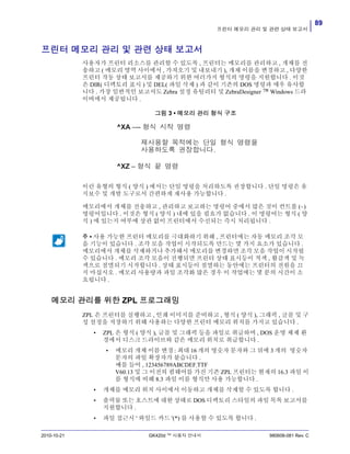 89
프린터 메모리 관리 및 관련 상태 보고서
2010-10-21 GK420d ™ 사용자 안내서 980608-081 Rev. C
프린터 메모리 관리 및 관련 상태 보고서
사용자가 프린터 리소스를 관리할 수 있도록 , 프린터는 메모리를 관리하고 , 개체를 전
송하고 ( 메모리 영역 사이에서 , 가져오기 및 내보내기 ), 개채 이름을 변경하고 , 다양한
프린터 작동 상태 보고서를 제공하기 위한 여러가지 형식의 명령을 지원합니다 . 이것
은 DIR( 디렉토리 표시 ) 및 DEL( 파일 삭제 ) 과 같이 기존의 DOS 명령과 매우 유사합
니다 . 가장 일반적인 보고서도 Zebra 설정 유틸리티 및 ZebraDesigner ™ Windows 드라
이버에서 제공됩니다 .
그림 3 • 메모리 관리 형식 구조
이런 유형의 형식 ( 양식 ) 에서는 단일 명령을 처리하도록 권장합니다 . 단일 명령은 유
지보수 및 개발 도구로서 간편하게 재사용 가능합니다 .
메모리에서 개체를 전송하고 , 관리하고 보고하는 명령어 중에서 많은 것이 컨트롤 (~)
명령어입니다 . 이것은 형식 ( 양식 ) 내에 있을 필요가 없습니다 . 이 명령어는 형식 ( 양
식 ) 에 있는지 여부에 상관 없이 프린터에서 수신되는 즉시 처리됩니다 .
메모리 관리를 위한 ZPL 프로그래밍
ZPL 은 프린터를 실행하고 , 인쇄 이미지를 준비하고 , 형식 ( 양식 ), 그래픽 , 글꼴 및 구
성 설정을 저장하기 위해 사용하는 다양한 프린터 메모리 위치를 가지고 있습니다 .
• ZPL 은 형식 ( 양식 ), 글꼴 및 그래픽 등을 파일로 취급하며 , DOS 운영 체제 환
경에서 디스크 드라이브와 같은 메모리 위치로 취급합니다 .
• 메모리 개체 이름 변경 : 최대 16 개의 영숫자 문자와 그 뒤에 3 개의 영숫자
문자의 파일 확장자가 붙습니다 .
예를 들어 , 123456789ABCDEF.TTF
V60.13 및 그 이전의 펌웨어를 가진 기존 ZPL 프린터는 현재의 16.3 파일 이
름 형식에 비해 8.3 파일 이름 형식만 사용 가능합니다 .
• 개체를 메모리 위치 사이에서 이동하고 개체를 삭제할 수 있도록 합니다 .
• 출력물 또는 호스트에 대한 상태로 DOS 디렉토리 스타일의 파일 목록 보고서를
지원합니다 .
• 파일 접근시 ' 와일드 카드 '(*) 를 사용할 수 있도록 합니다 .
주 • 사용 가능한 프린터 메모리를 극대화하기 위해 , 프린터에는 자동 메모리 조각 모
음 기능이 있습니다 . 조각 모음 작업이 시작되도록 만드는 몇 가지 요소가 있습니다 .
메모리에서 개체를 삭제하거나 추가해서 메모리를 변경하면 조각 모음 작업이 시작될
수 있습니다 . 메모리 조각 모음이 진행되면 프린터 상태 표시등이 적색 , 활갈색 및 녹
색으로 점멸되기 시작합니다 . 상태 표시등이 점멸하는 동안에는 프린터의 전원을 끄
지 마십시오 . 메모리 사용량과 파일 조각화 많은 경우 이 작업에는 몇 분의 시간이 소
요됩니다 .
^XA –--
^XZ –
 