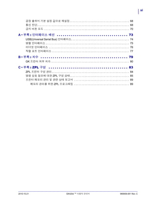 xi
2010-10-21 GK420d ™ 사용자 안내서 980608-081 Rev. C
공장 출하시 기본 설정 값으로 재설정. . . . . . . . . . . . . . . . . . . . . . . . . . . . . . . . . . . . . . . . 68
통신 진단. . . . . . . . . . . . . . . . . . . . . . . . . . . . . . . . . . . . . . . . . . . . . . . . . . . . . . . . . . . . . . 68
급지 버튼 모드 . . . . . . . . . . . . . . . . . . . . . . . . . . . . . . . . . . . . . . . . . . . . . . . . . . . . . . . . . 70
A • 부록 : 인터페이스 배선 . . . . . . . . . . . . . . . . . . . . . . . . . . . . . . . . . . . 73
USB(Universal Serial Bus) 인터페이스. . . . . . . . . . . . . . . . . . . . . . . . . . . . . . . . . . . . . . . 74
병렬 인터페이스 . . . . . . . . . . . . . . . . . . . . . . . . . . . . . . . . . . . . . . . . . . . . . . . . . . . . . . . . 75
이더넷 인터페이스 . . . . . . . . . . . . . . . . . . . . . . . . . . . . . . . . . . . . . . . . . . . . . . . . . . . . . . 76
직렬 포트 인터페이스 . . . . . . . . . . . . . . . . . . . . . . . . . . . . . . . . . . . . . . . . . . . . . . . . . . . . 77
B • 부록 : 치수 . . . . . . . . . . . . . . . . . . . . . . . . . . . . . . . . . . . . . . . . . . . 79
GK 프린터 외부 치수. . . . . . . . . . . . . . . . . . . . . . . . . . . . . . . . . . . . . . . . . . . . . . . . . . . . . 80
C • 부록 : ZPL 구성 . . . . . . . . . . . . . . . . . . . . . . . . . . . . . . . . . . . . . . . 83
ZPL 프린터 구성 관리 . . . . . . . . . . . . . . . . . . . . . . . . . . . . . . . . . . . . . . . . . . . . . . . . . . . . 84
명령 상호 참조에 대한 ZPL 구성 상태. . . . . . . . . . . . . . . . . . . . . . . . . . . . . . . . . . . . . . . . 85
프린터 메모리 관리 및 관련 상태 보고서 . . . . . . . . . . . . . . . . . . . . . . . . . . . . . . . . . . . . . 89
메모리 관리를 위한 ZPL 프로그래밍 . . . . . . . . . . . . . . . . . . . . . . . . . . . . . . . . . . . . . 89
 
