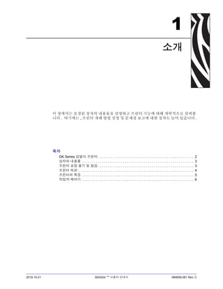 2010-10-21 GK420d ™ 사용자 안내서 980608-081 Rev. C
1
소개
이 장에서는 포장된 상자의 내용물을 설명하고 프린터 기능에 대해 개략적으로 살펴봅
니다 . 여기에는 , 프린터 개폐 방법 설명 및 문제점 보고에 대한 절차도 들어 있습니다 .
목차
GK Series 감열식 프린터 . . . . . . . . . . . . . . . . . . . . . . . . . . . . . . . . . . . . . . . . . . . . . . . . . . 2
상자의 내용물 . . . . . . . . . . . . . . . . . . . . . . . . . . . . . . . . . . . . . . . . . . . . . . . . . . . . . . . . . . 3
프린터 포장 풀기 및 점검 . . . . . . . . . . . . . . . . . . . . . . . . . . . . . . . . . . . . . . . . . . . . . . . . . . 3
프린터 외관 . . . . . . . . . . . . . . . . . . . . . . . . . . . . . . . . . . . . . . . . . . . . . . . . . . . . . . . . . . . . 4
프린터의 특징 . . . . . . . . . . . . . . . . . . . . . . . . . . . . . . . . . . . . . . . . . . . . . . . . . . . . . . . . . . 5
작업자 제어기 . . . . . . . . . . . . . . . . . . . . . . . . . . . . . . . . . . . . . . . . . . . . . . . . . . . . . . . . . . 6
 