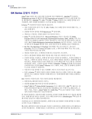 소개
GK Series 감열식 프린터
2
980608-081 Rev. C GK420d ™ 사용자 안내서 2010-10-21
GK Series 감열식 프린터
Zebra®
GK 모델은 데스크탑 감열 프린터에 가장 적합합니다 . GK420d ™ 프린터는
203dpi(dots per inch) 의 해상도에 최대 5ips(inches per second) 의 속도로 감열 인쇄 기능
을 제공합니다 . GK420d ™는 ZPL ™과 EPL ™ Zebra 프린터 프로그래밍 언어를 모두
지원하며 , 매우 다양한 인터페이스 및 특성 옵션을 지원합니다 .
G-Series ™ 프린터의 특징은 다음과 같습니다 .
• 자동 프린터 언어 감지 기능 및 ZPL 과 EPL 프로그래밍 언어 사이의 변환 기능 , 그
리고 라벨 형식 .
• 간편한 미디어 장착을 위한 OpenAccess ™ 설계 채택 .
• 색상으로 구분되는 작업자 제어기 및 미디어 가이드 .
• Zebra ™ 글로벌 인쇄 솔루션 – Microsoft Windows 키보드 인코딩 ( 및 ANSI),
Unicode UTF-8 및 UTF 16(Unicode Transformation Formats), XML, ASCII( 기존 프로
그램 및 시스템에서 사용되는 7 비트 및 8 비트 ), 기본 싱글 및 더블 바이트 글꼴 인
코딩 , JIS 및 Shift-JIS(Japanese International Standards), 16 진수 인코딩 , 그리고 사용
자 정의 문자 맵 (DAT 테이블 작성 , 글꼴 연결 및 문자 재맵핑 ) 등을 지원합니다 .
• On–The –Fly OpenType 및 TrueType 글꼴 확대 / 축소 및 가져오기 , 유니코드
(Unicode), 사전 로드된 Swiss 721 Latin 1 글꼴 , 1 개의 내장 확대 / 축소 가능 글꼴 ,
그리고 내장 비트맵 글꼴 선택 .
• 개선된 프린터 성능 : 더 빨라진 인쇄 속도 및 32 비트 프로세서 .
• 플러그 앤 플레이 통합을 위한 적응형 자동 직렬 포트 케이블 감지 및 구성 .
• 프린터 설정을 구성하고 , 라벨 및 영수증을 디자인 및 인쇄하고 , 프린터 상태를 가
져오고 , 그래픽 및 글꼴을 가져오고 , 프로그래밍 명령을 전송하고 , 펌웨어를 업데
이트하고 , 파일을 다운로드하기 위한 무료 소프트웨어 응용 프로그램 및 드라이버
의 완전한 스위트 . 프린터 설정을 복제하고 ZebraNet ™ Bridge 를 통해 직접 연결된
프린터와 하나 이상의 Zebra® Ethernet 으로 그래픽 , 파일 , 글꼴 및 펌웨어 ( 업데이
트 ) 등을 전송할 수 있습니다 .
• 사용자가 직접 정의할 수 있는 인쇄헤드 테스트 및 유지보수 보고서 기능 .
• 또한 , G-Series ™ 감열 프린터 모델은 인쇄용 응용프로그램을 기반으로 하는 EPL1
레거시 프로그래밍을 지원하기 위해 라인 모드 인쇄 방법에 대한 지원을 포함하고
있습니다 .
GK 프린터는 다음과 같은 기본 프린터 옵션을 제공합니다 .
• 라벨 분리 ( 떼어내서 붙이는 방식 )
• 내장형 10/100 인쇄 서버 및 이더넷 인터페이스 .
• Zebra®
ZBI 2.0 ™ (Zebra BASIC Interpreter) 프로그래밍 언어 . ZBI ™는 PC 또는 네
트워크에 연결되지 않고도 프로세스를 자동화하고 모든 주변기기 ( 예를 들어 , 스
캐너 , 저울 , 키보드 , Zebra® KDU 또는 KDU Plus ™ 등 ) 를 사용할 수 있는 사용자
정의 프린터 작업을 할 수 있도록 합니다 .
본 사용자 안내서는 사용자가 매일 프린터를 조작하기 위해 필요한 모든 정보를 제공합
니다 . 라벨 형식을 만들고 싶다면 , 프로그래밍 안내서 또는 ZebraDesigner ™와 같은 라
벨 디자인 응용프로그램을 참조하십시오 .
프린터를 호스트 컴퓨터에 연결하면 , 라벨 및 태그를 인쇄하기 위한 완벽한 시스템으
로서의 기능을 수행합니다 .
주 • 또한, 대부분의 프린터 설정 값은 프린터 드라이버 또는 라벨 디자인 소프트웨어로도
조작이 가능합니다 . 자세한 정보는 드라이버 또는 소프트웨어 설명서를 참조하십시오 .
 