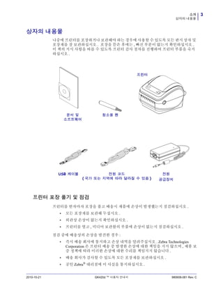 3소개
상자의 내용물
2010-10-21 GK420d ™ 사용자 안내서 980608-081 Rev. C
상자의 내용물
나중에 프린터를 포장하거나 보관해야 하는 경우에 사용할 수 있도록 모든 판지 상자 및
포장재를 잘 보관하십시오 . 포장을 뜯은 후에는 , 빠진 부분이 없는지 확인하십시오 .
이 책의 지시 사항을 따를 수 있도록 프린터 검사 절차를 진행하여 프린터 부품을 숙지
하십시오 .
프린터 포장 풀기 및 점검
프린터를 받자마자 포장을 풀고 배송시 제품에 손상이 발생했는지 점검하십시오 .
• 모든 포장재를 보관해 두십시오 .
• 외관상 손상이 없는지 확인하십시오 .
• 프린터를 열고 , 미디어 보관함의 부품에 손상이 없는지 점검하십시오 .
점검 중에 배송상의 손상을 발견한 경우 :
• 즉시 배송 회사에 통지하고 손상 내역을 알려주십시오 . Zebra Technologies
Corporation 은 프린터 배송 중 발생한 손상에 대한 책임을 지지 않으며 , 제품 보
증 정책에 따라 이러한 손상에 대한 수리를 책임지지 않습니다 .
• 배송 회사가 검사할 수 있도록 모든 포장재를 보관하십시오 .
• 공인 Zebra® 대리점에 이 사실을 통지하십시오 .
전원 코드
( 국가 또는 지역에 따라 달라질 수 있음 )
문서 및
소프트웨어
전원
공급장치
USB 케이블
프린터
청소용 펜
 