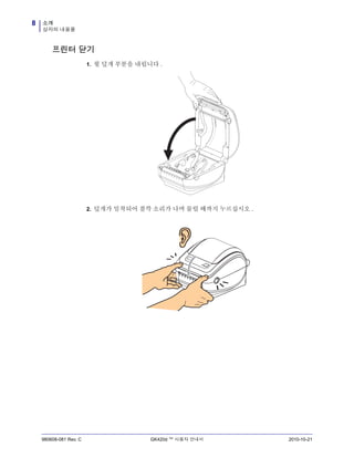 소개
상자의 내용물
8
980608-081 Rev. C GK420d ™ 사용자 안내서 2010-10-21
프린터 닫기
1. 윗 덮개 부분을 내립니다 .
2. 덮개가 밀착되어 찰깍 소리가 나며 물릴 때까지 누르십시오 .
 