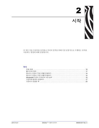 2010-10-21 GK420d ™ 사용자 안내서 980608-081 Rev. C
2
시작
이 장은 처음 프린터를 설치하고 미디어 장착을 위해 가장 공통적으로 수행하는 절차를
사용하는 방법에 대해 설명합니다 .
목차
전원 연결 . . . . . . . . . . . . . . . . . . . . . . . . . . . . . . . . . . . . . . . . . . . . . . . . . . . . . . . . . . . . . 10
롤 미디어 장착 . . . . . . . . . . . . . . . . . . . . . . . . . . . . . . . . . . . . . . . . . . . . . . . . . . . . . . . . . 11
테스트 ( 프린터 구성 ) 라벨 인쇄하기. . . . . . . . . . . . . . . . . . . . . . . . . . . . . . . . . . . . . . . . 14
테스트 ( 프린터 구성 ) 라벨 인쇄하기. . . . . . . . . . . . . . . . . . . . . . . . . . . . . . . . . . . . . . . . 14
Windows® 프린터 드라이버 사전 설치 . . . . . . . . . . . . . . . . . . . . . . . . . . . . . . . . . . . . . . 15
프린터와 컴퓨터 연결하기 . . . . . . . . . . . . . . . . . . . . . . . . . . . . . . . . . . . . . . . . . . . . . . . . 17
프린터가 연결된 후 . . . . . . . . . . . . . . . . . . . . . . . . . . . . . . . . . . . . . . . . . . . . . . . . . . . . . 23
 