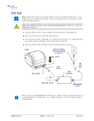 시작
전원 연결
10
980608-081 Rev. C GK420d ™ 사용자 안내서 2010-10-21
전원 연결
1. 프린터의 전원 스위치가 꺼짐 ( 아래쪽 ) 위치에 놓여 있는지 확인하십시오 .
2. AC 전원 코드를 전원 공급장치에 삽입하십시오 .
3. 코드의 다른 끝 부분을 적당한 AC 전기 콘센트에 꽂으십시오 . 주 : 전원이 AC 콘센
트를 통해 공급되는 상태라면 , 작동 전원 표시등이 켜집니다 .
4. 전원 공급장치의 전원 커넥터를 프린터의 전원 콘센트에 꽂으십시오 .
중요 • 필요한 경우 전원 코드를 쉽게 처리할 수 있도록 프린터를 설치하십시오 . 프린
터에 전류가 흐르지 않도록 하기 위해 , 전원 코드를 전원 공급장치 또는 AC 전기 콘센
트에서 분리해야 합니다 .
주의 • 습한 환경에서는 절대로 프린터 및 전원 공급장치를 작동하지 마십시오 . 심각한 상
해를 입을 수 있습니다 .
전원
커넥터
전원 스위치
플러그의 형태는
국가에 따라 달라질
수 있습니다 .
작동 전원 표시등
전원 연결부
AC
전원
코드
프린터
전원
공급장치
IEC 60320
C-13
주 • 3 구 플러그 및 IEC 60320-C13 커넥터가 있는 적절한 전원 코드를 항상 사용하고 있
는지 확인하십시오 . 이러한 전원 코드는 제품이 사용되는 국가의 관련 인증 표시를 부
착해야 합니다 .
 