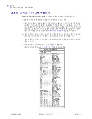 시작
테스트 ( 프린터 구성 ) 라벨 인쇄하기
14
980608-081 Rev. C GK420d ™ 사용자 안내서 2010-10-21
테스트 ( 프린터 구성 ) 라벨 인쇄하기
프린터를 컴퓨터에 연결하기 전에 , 프린터가 제대로 작동하는지 확인하십시오 .
이러한 것은 구성 상태 라벨을 인쇄함으로써 확인할 수 있습니다 .
1. 미디어가 제대로 장착된 상태이며 프린터의 윗 덮개가 닫힌 상태인지 확인하십시오.
그 다음 , 프린터의 전원이 켜져 있지 않다면 전원을 켜십시오 . 상태 표시등이 녹색
으로 점멸하며 ( 일시중지 모드 ) 프린터가 초기화된 상태면 , 급지 버튼을 한번 눌러
프린터를 ( 인쇄 ) 준비 모드로 설정하십시오 . 프린터의 상태 표시등이 녹색 ( 준비
상태 ) 으로 변경되어 있지 않으면 59 페이지의 문제점 해결을 참조하십시오 .
2. 설치된 미디어에 맞게 프린터를 보정할 수 있도록 급지 버튼을 2 ~ 3회 누르십시오.
프린터는 이러한 과정을 수행하면서 몇 개의 라벨을 급지할 수 있습니다 .
3. 상태 표시등이 녹색으로 점등되면 상태 표시등이 한번 점멸할 때까지 급지 버튼을
계속 누르십시오 .
4. 급지 버튼에서 손을 떼십시오 . 구성 라벨이 인쇄됩니다 .
라벨을 인쇄할 수 없으면 , 9 페이지의 시작을 참조하십시오 .
 