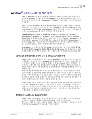 15시작
Windows® 프린터 드라이버 사전 설치
2010-10-21 GK420d ™ 사용자 안내서 980608-081 Rev. C
Windows®
프린터 드라이버 사전 설치
Zebra 는 Windows 기반 PC 시스템에서 프린터를 설치하고 사용하는 방법을 변경하고
있습니다 . Windows XP® SP2 출시 이후 Windows 운영 체제의 향상된 편리성과 간편성
을 이용할 수 있도록 최소한 ZebraDesigner™ Windows® 드라이버를 사전에 설치하도록
권장합니다 .
Zebra 는 대부분의 Windows PC 운영 체제에서 사용할 수 있는 Zebra®
프린터 드라이버 ,
유틸리티 , 그리고 통신 및 설치 도구의 스위트인 Zebra 설정 유틸리티 (ZSU) 를 제공합
니다 . Zebra 설정 유틸리티와 Zebra Windows 프린터 드라이버는 사용자 CD 와 Zebra 웹
사이트 (www.zebra.com) 에서 최신 버전으로 구할 수 있습니다 .
ZebraDesigner ™ 드라이버 및 Zebra 설정 유틸리티 ( 드라이버 포함 ): Windows 7®
,
Windows Vista®
, Windows XP®
, Windows®
2000®
, Windows Server®
2008 및 Windows
Server®
2003 운영 체제를 지원합니다 . 드라이버는 32 비트 및 64 비트 Windows 운영 체
제를 지원하며 Microsoft 인증을 받았습니다 . Zebra 설정 유틸리티 및 ZebraDesigner 드
라이버는 USB, 병렬 , 직렬 , 유무선 이더넷 및 블루투스 ( 블루투스 가상 프린터 포트 사
용 ) 등과 같은 G-Series 프린터 통신 인터페이스를 지원합니다 .
PC(Windows 운영 체제에서 지원하는 Zebra 드라이버를 실행 ) 에 연결된 프린터에 전원
을 연결하기 전에 Zebra 설정 유티리티를 설치하십시오 . Zebra 설정 유틸리티는 프린터
전원을 연결하도록 요구할 것입니다 . 지시 사항을 따라서 프린터 설치를 완료하십시오 .
플러그 앤 플레이 (PnP) 프린터 감지 및 Windows®
운영 체제
USB 인터페이스를 통해 연결된 경우 , 최근의 Windows 운영 체제는 자동으로 프린터를
감지합니다 . 하드웨어 구성 및 Windows 버전에 따라 사용자의 프린터는 USB, 병렬 또
는 직렬 포트 인터페이스로 연결될 때 플러그 앤 플레이 (PnP) 감지될 수 있습니다 . 현
재 프린터 드라이버는 직렬 포트 PnP 설치를 지원하지 않습니다 . 병렬 포트에 대한 프
린터의 PC 인터페이스 구성은 PnP 작동을 지원해야 하고 이에 대한 양방향 통신이 가능
해야 합니다 .
프린터를 처음 PC 에 연결하는 경우 , 운영 체제는 자동으로 " 새 하드웨어 추가 " 마법
사를 시작합니다 . Zebra 설정 유틸리티와 함께 드라이버 스위트를 사전에 로드한 경우 ,
프린터 드라이버가 자동으로 설치될 것입니다 . Windows 프린터 디렉토리로 이동한 다
음 , 마우스 오른쪽 버튼을 클릭하고 " 속성 " 을 선택하십시오 . 올바로 설치되었는지 확
인하기 위해 ' 테스트 페이지 인쇄 ' 버튼을 클릭하십시오 .
USB 인터페이스에 다시 연결되거나 PC가 운영 체제를 재시작한 후에 프린터의 전원을
켜는 경우 , Windows 운영 체제는 이전에 설치된 프린터를 감지하여 다시 연결할 것입
니다 . 새 장치 감지 경고를 무시하고 작업 표시줄의 메시지를 닫습니다 . 운영 체제가 프
린터에 맞는 드라이버 소프트웨어를 찾도록 몇 초간 기다리십시오 . 경고가 종료되면
이제 프린터가 인쇄할 준비가 된 것입니다 .
USB(Universal Serial Bus) 장치 통신
USB 인터페이스를 사용하는 경우 프린터는 터미널 장치입니다 ( 호스트 또는 허브가
아님 ). 이 인터페이스에 대한 자세한 내용은 USB 사양을 참조하십시오 .
주 • 스캐너 , 저울 또는 기타 데이터 입력 ( 터미널 ) 장치는 데이터를 프린터로 전송하기
위해 직렬 포트 (USB 포트가 아님 ) 를 사용해야 합니다 .
 