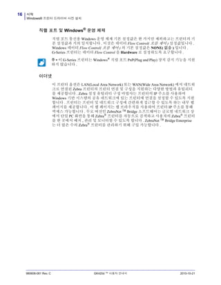 시작
Windows® 프린터 드라이버 사전 설치
16
980608-081 Rev. C GK420d ™ 사용자 안내서 2010-10-21
직렬 포트 및 Windows® 운영 체제
직렬 포트 통신용 Windows 운영 체제 기본 설정값은 한 가지만 제외하고는 프린터의 기
본 설정값과 거의 일치합니다 . 이것은 데이터 Flow Control( 흐름 제어 ) 설정값입니다 .
Windows 데이터 Flow Control( 흐름 제어 ) 의 기본 설정값은 NONE( 없음 ) 입니다 .
G-Series 프린터는 데이터 Flow Control 을 Hardware 로 설정하도록 요구합니다 .
이더넷
이 프린터 옵션은 LAN(Local Area Network) 또는 WAN(Wide Area Network) 에서 네트워
크로 연결된 Zebra 프린터의 프린터 연결 및 구성을 지원하는 다양한 방법과 유틸리티
를 제공합니다 . Zebra 설정 유틸리티 구성 마법사는 프린터의 IP 주소를 사용하여
Windows 기반 시스템의 공유 네트워크에 있는 프린터에 연결을 설정할 수 있도록 지원
합니다 . 프린터는 프린터 및 네트워크 구성에 간편하게 접근할 수 있도록 하는 내부 웹
페이지를 제공합니다 . 이 웹 페이지는 웹 브라우저를 사용하여 프린터 IP 주소를 통해
액세스 가능합니다 . 무로 버전인 ZebraNet ™ Bridge 소프트웨어는 글로벌 네트워크 상
에서 단일 PC 화면을 통해 Zebra®
프린터를 자동으로 검색하고 사용자의 Zebra®
프린터
를 한 곳에서 배치 , 관리 및 모니터할 수 있도록 합니다 . ZebraNet ™ Bridge Enterprise
는 더 많은 수의 Zebra® 프린터를 관리하기 위해 구입 가능합니다 .
주 • 이 G-Series 프린터는 Windows®
직렬 포트 PnP(Plug and Play) 장치 감지 기능을 지원
하지 않습니다 .
 