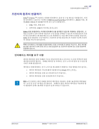 17시작
프린터와 컴퓨터 연결하기
2010-10-21 GK420d ™ 사용자 안내서 980608-081 Rev. C
프린터와 컴퓨터 연결하기
Zebra®
G-Series ™ 프린터는 다양한 인터페이스 옵션 및 구성 세트를 지원합니다 . 이러
한 인터페이스 옵션 및 구성에는 USB(Universal Serial Bus) 인터페이스 , RS232 직렬 , 병
렬 (IEEE 1284.4) 및 10/100 이더넷 포트 등이 포함됩니다 .
• USB, 직렬 , 병렬 포트
• 선택사양 : USB 및 이더넷 ( 유선 ) 포트
Zebra 설정 유틸리티는 이러한 인터페이스를 설치할 수 있도록 지원하는 것입니다 . 전
원을 공급하기 전과 직후에 사용자가 구성 설정을 선택할 수 있도록 이러한 물리적 프린
터 통신 인터페이스에 대한 배선 및 고유 매개변수는 다음 페이지에서 설명될 것입니다 .
Zebra 설정 유틸리티 구성 마법사는 프린터의 설치를 완료하도록 적절한 시간에 프린터
의 전원을 켜도록 알려 줍니다 .
인터페이스 케이블 요구 사항
데이터 케이블은 완전 차폐된 구조로 만들어져야 하고 금속 또는 도금된 커넥터가 달린
케이블이어야만 합니다 . 차폐된 케이블 및 커넥터는 전기 노이즈의 방사 및 수신을 방
지하기 위해 필요합니다 .
케이블로 인해 발생하는 전기 노이즈를 최소화하기 위해서는 다음 방법을 따르십시오 .
• 데이터 케이블은 가능한 짧게 사용합니다 (1.83m[6 피트 ] 추천 ).
• 데이터 케이블을 전원 코드에 붙여 놓지 마십시오 .
• 데이터 케이블을 전원 전선관에 묶지 마십시오 .
.
주의 • 인터페이스 케이블을 연결할 때에는 전원 스위치를 끈 상태로 두십시오 . 통신 케이블
을 연결 / 분리하기 전에 전원 코드는 전원 공급장치 및 프린터의 뒷면에 있는 전원 연결부에
연결해야 합니다 .
중요 • 이 프린터는 완전 차폐된 데이터 케이블을 사용하는 클래스 B 장비를 위한 FCC
의 " 규칙 및 규정 " 15 항을 준수합니다 . 차폐되지 않은 데이터 케이블을 사용하면 방
사 방출량이 클래스 B 제한 규정보다 높게 나타날 수 있습니다 .
 