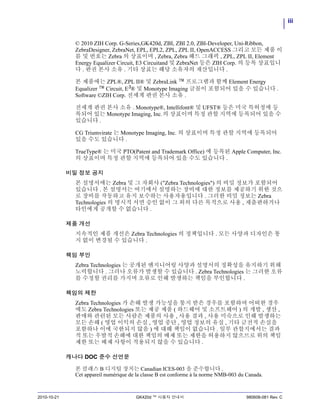 iii
2010-10-21 GK420d ™ 사용자 안내서 980608-081 Rev. C
© 2010 ZIH Corp. G-Series,GK420d, ZBI, ZBI 2.0, ZBI-Developer, Uni-Ribbon,
ZebraDesigner, ZebraNet, EPL, EPL2, ZPL, ZPL II, OpenACCESS 그리고 모든 제품 이
름 및 번호는 Zebra 의 상표이며 , Zebra, Zebra 헤드 그래픽 , ZPL, ZPL II, Element
Energy Equalizer Circuit, E3 Circuitand 및 ZebraNet 등은 ZIH Corp. 의 등록 상표입니
다 . 판권 본사 소유 . 기타 상표는 해당 소유자의 재산입니다 .
본 제품에는 ZPL®, ZPL II® 및 ZebraLink ™ 프로그램과 함께 Element Energy
Equalizer ™ Circuit, E3® 및 Monotype Imaging 글꼴이 포함되어 있을 수 있습니다 .
Software ©ZIH Corp. 전세계 판권 본사 소유 .
전세계 판권 본사 소유 . Monotype®, Intellifont® 및 UFST® 등은 미국 특허청에 등
록되어 있는 Monotype Imaging, Inc.의 상표이며 특정 관할 지역에 등록되어 있을 수
있습니다 .
CG Triumvirate 는 Monotype Imaging, Inc. 의 상표이며 특정 관할 지역에 등록되어
있을 수도 있습니다 .
TrueType® 는 미국 PTO(Patent and Trademark Office) 에 등록된 Apple Computer, Inc.
의 상표이며 특정 관할 지역에 등록되어 있을 수도 있습니다 .
비밀 정보 공지
본 설명서에는 Zebra 및 그 자회사 ("Zebra Technologies") 의 비밀 정보가 포함되어
있습니다 . 본 설명서는 여기에서 설명하는 장비에 대한 정보를 제공하기 위한 것으
로 장비를 작동하고 유지 보수하는 사용자용입니다 . 그러한 비밀 정보는 Zebra
Technologies 의 명시적 서면 승인 없이 그 외의 다른 목적으로 사용 , 재출판하거나
타인에게 공개할 수 없습니다 .
제품 개선
지속적인 제품 개선은 Zebra Technologies 의 정책입니다 . 모든 사양과 디자인은 통
지 없이 변경될 수 있습니다 .
책임 부인
Zebra Technologies 는 공개된 엔지니어링 사양과 설명서의 정확성을 유지하기 위해
노력합니다 . 그러나 오류가 발생할 수 있습니다 . Zebra Technologies 는 그러한 오류
를 수정할 권리를 가지며 오류로 인해 발생하는 책임을 부인합니다 .
책임의 제한
Zebra Technologies 가 손해 발생 가능성을 통지 받은 경우를 포함하여 어떠한 경우
에도 Zebra Technologies 또는 제공 제품 ( 하드웨어 및 소프트웨어 ) 의 개발 , 생산 ,
판매와 관련된 모든 사람은 제품의 사용 , 사용 결과 , 사용 미숙으로 인해 발생하는
모든 손해 ( 영업 이익의 손실 , 영업 중단 , 영업 정보의 유실 , 기타 금전적 손실을
포함하나 이에 국한되지 않음 ) 에 대해 책임이 없습니다 . 일부 관할지에서는 결과
적 또는 우발적 손해에 대한 책임의 배제 또는 제한을 허용하지 않으므로 위의 책임
제한 또는 배제 사항이 적용되지 않을 수 있습니다 .
캐나다 DOC 준수 선언문
본 클래스 B 디지털 장치는 Canadian ICES-003 을 준수합니다 .
Cet appareil numérique de la classe B est conforme à la norme NMB-003 du Canada.
 