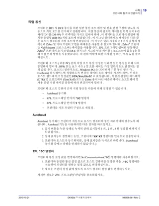 19시작
프린터와 컴퓨터 연결하기
2010-10-21 GK420d ™ 사용자 안내서 980608-081 Rev. C
직렬 통신
프린터는 DTE 및 DCE 통신을 위한 일반 통신 포트 배선 및 신호 연결 구성에 맞도록 자
동으로 직렬 포트를 감지하고 전환합니다 . 직렬 통신에 필요한 케이블은 한쪽 끝이 9 핀
짜리 "D" 형 (DB-9P) 수 커넥터를 가지고 있어야 하며 , 이 커넥터는 프린터의 뒷면에 위
치한 동일형 (DB-9S) 직렬 포트에 연결됩니다 . 이 시그널 인터페이스 케이블의 다른 끝
은 호스트 컴퓨터의 직렬 포트에 연결됩니다 . 이 기능은 널리 사용되는 2 가지 유형의 케
이블과 Zebra 및 기타 프린터 모델용 대체품을 사용할 수 있도록 합니다 . Zebra®
프린터
는 Null Modem( 크로스오버 ) 케이블을 사용합니다 . EPL 프로그래밍 언어로 구동하던
Zebra®
프린터의 초기 모델 (DCE 장치 ) 은 시그널 연결 케이블 ( 크로스오버 없음 ) 을 통
해 직접 연결 방법을 사용했습니다 . 각 핀의 역할에 대한 자세한 정보는 , 부록 A 를 참조
하십시오 .
프린터와 호스트 ( 보통 PC) 간의 직렬 포트 통신 설정은 신뢰성 있는 통신을 위해 서로
동일해야 합니다 . BPS( 또는 보드 속도 ) 및 흐름 제어는 가장 일반적으로 변경되는 설
정 값입니다 . 호스트 ( 일반적으로 , Windows PC) 는 프린터의 기본 통신 방식 즉 ,
Hardware( 하드웨어 ) 에 적합하도록 변경된 데이터 흐름 제어을 가져야 하며 , 이것은
호스트 핸드쉐이크 설정값인 DTR/Xon/Xoff 로 표시됩니다 . 이렇게 결합된 하드웨어
(DTR) 및 소프트웨어 (Xon/Xoff) 모드는 Zebra 용이 아닌 어플리케이션 소프트웨어 및
사용 중인 직렬 케이블 종류에 따라 변경되어야 합니다 .
프린터와 호스트 컴퓨터 간의 직렬 통신은 다음에 의해 설정될 수 있습니다 .
• Autobaud 동기화
• ZPL 프로그래밍 언어의 ^SC 명령어
• EPL 프로그래밍 언어의 Y 명령어
• 프린터를 기본 프린터 구성으로 재설정 .
Autobaud
Autobaud 동기화는 프린터가 자동으로 호스트 컴퓨터의 통신 파라미터에 맞추도록 해
줍니다 . Autobaud 기능을 사용하려면 다음 절차를 따르십시오 .
1. 급지 버튼을 누른 상태로 녹색의 상태 표시등이 1 회 , 2 회 , 3 회 점멸할 때까지 기
다리십시오 .
2. 상태 표시등이 점멸하는 동안 , 프린터에 ^XA^XZ 명령어를 연속으로 전송합니다 .
3. 프린터와 호스트가 동기화되면 , 상태 표시등은 녹색으로 바뀝니다 . (Autobaud
동기화 중에는 라벨을 인쇄하지 않습니다 .)
ZPL ^SC 명령어
프린터의 통신 설정 값을 변경하려면 Set Communications(^SC) 명령어를 사용하십시오 .
1. 프린터와 동일한 통신 설정 값으로 호스트 컴퓨터를 설정한 다음 , ^SC 명령어를
전송하여 프린터를 원하는 설정 값으로 변경하십시오 .
2. 새로운 프린터 설정 값에 맞도록 호스트 컴퓨터 설정 값을 변경하십시오 .
자세한 정보는 ZPL 프로그래밍 안내서를 참조하십시오 .
 